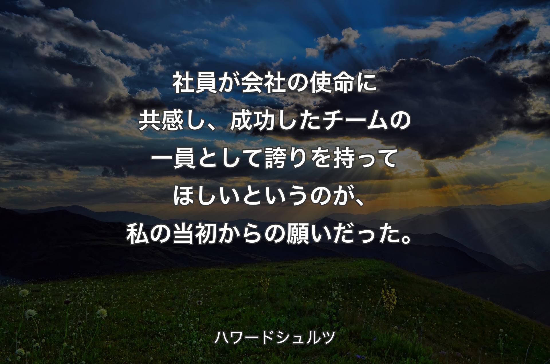 社員が会社の使命に共感し、成功したチームの一員として誇りを持ってほしいというのが、私の当初からの願いだった。 - ハワードシュルツ