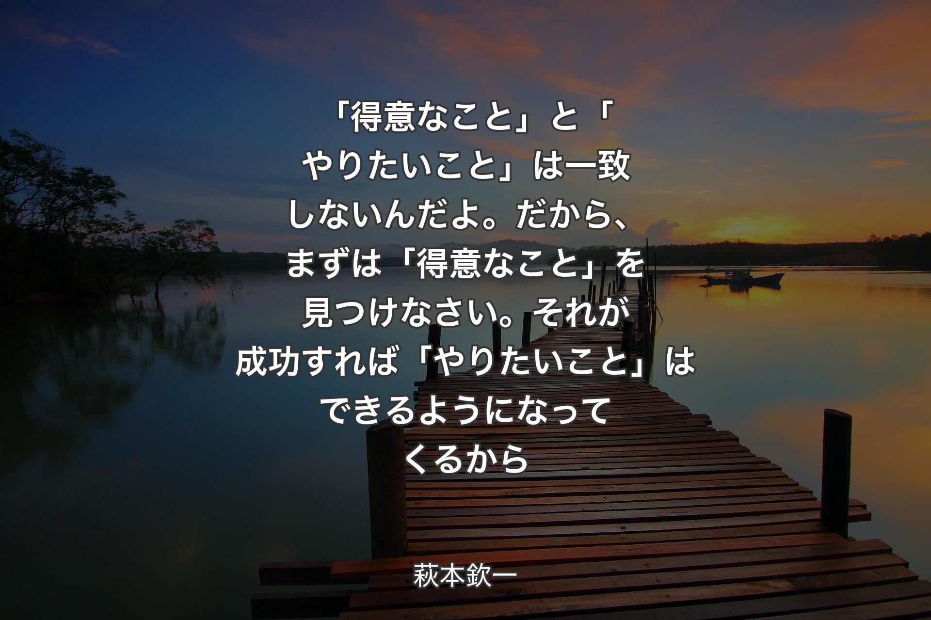 「得意なこと」と「やりたいこと」は一致しないんだよ。だから、まずは「得意なこと」を見つけなさい。それが成功すれば「やりたいこと」はできるようになってくるから - 萩本欽一