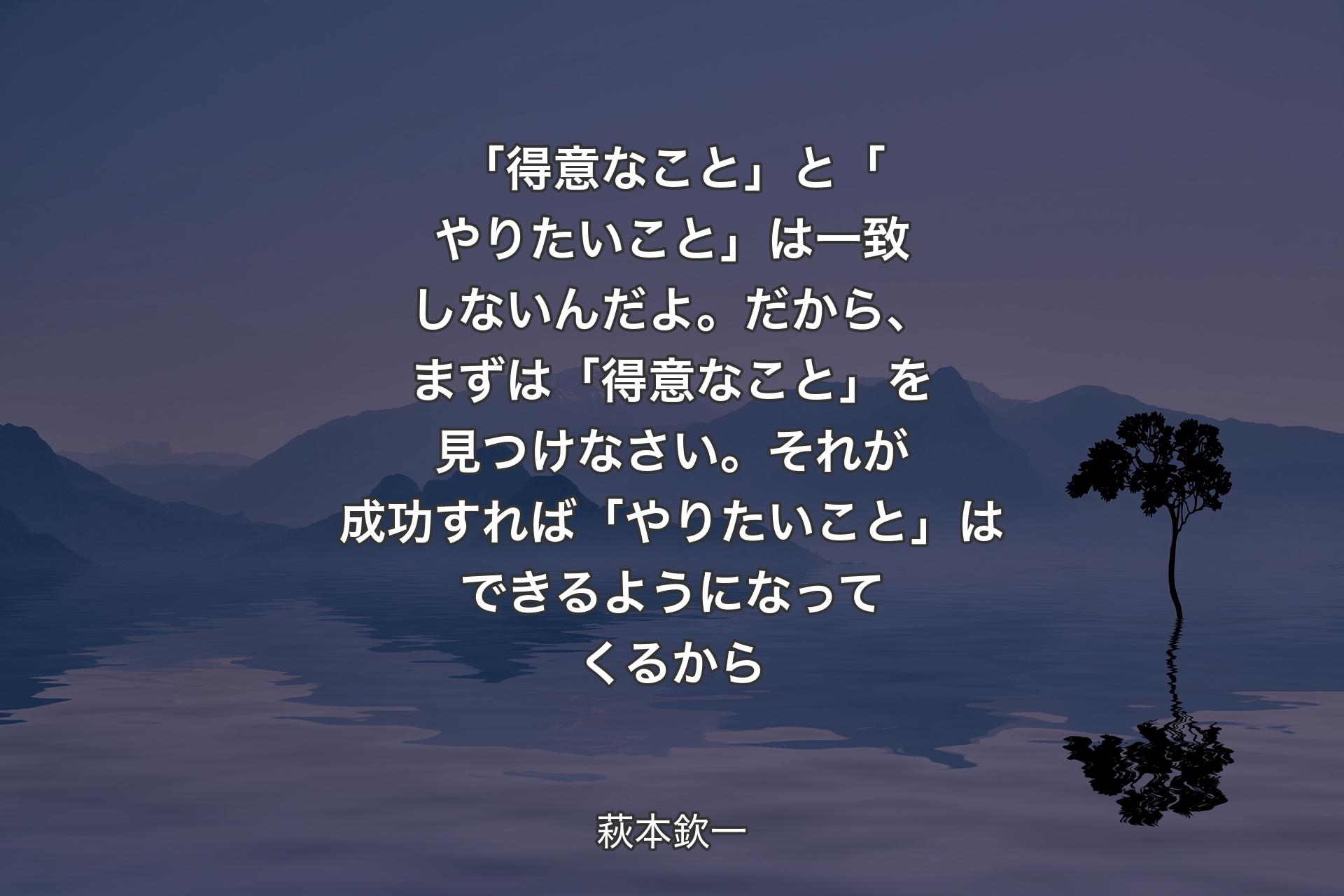 【背景4】「得意なこと」と「やりたいこと」は一致しないんだよ。だから、まずは「得意なこと」を見つけなさい。それが成功すれば「やりたいこと」はできるようになってくるから - 萩本欽一