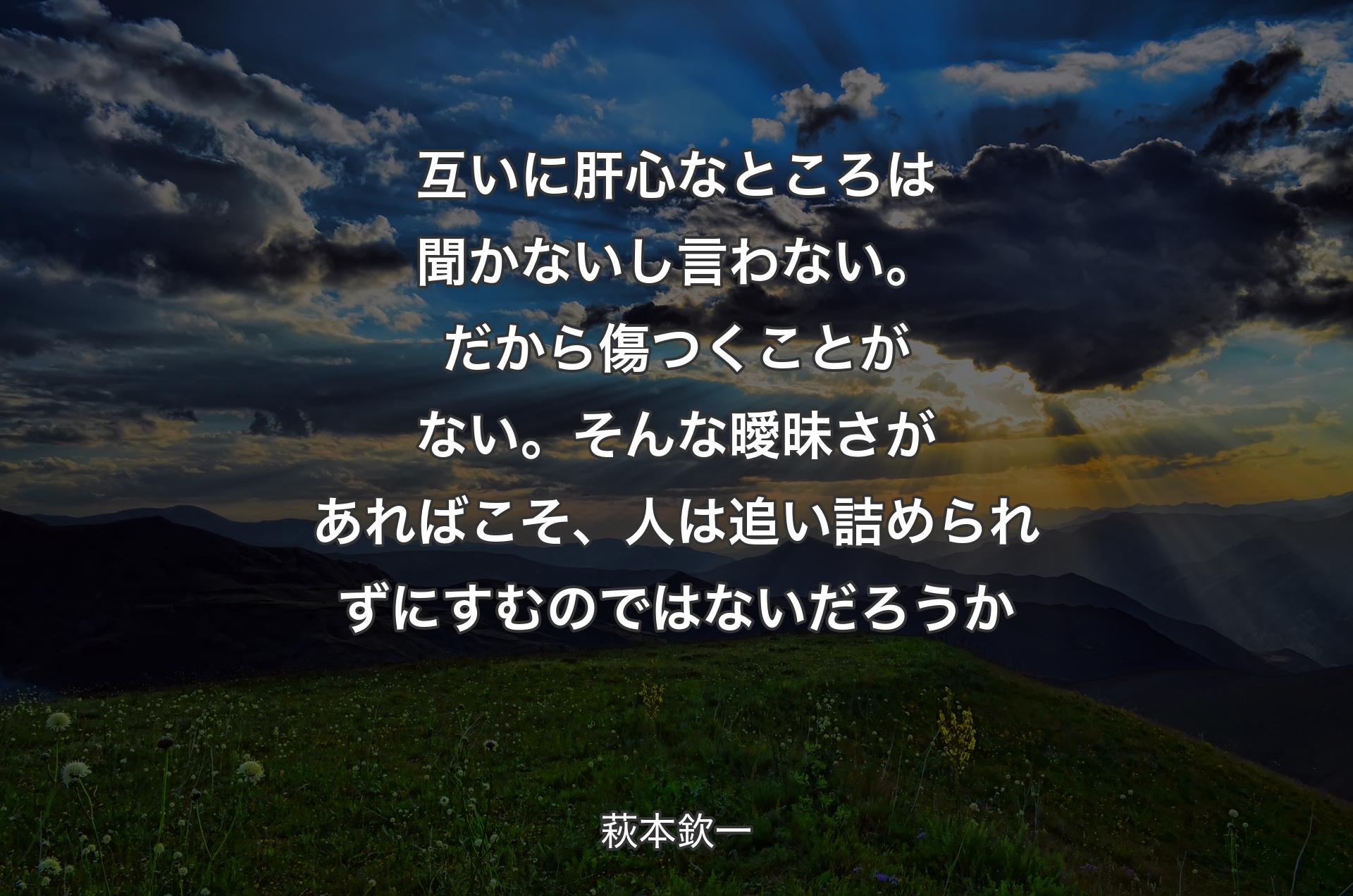 互いに肝心なところは聞かないし言わない。だから傷つくことがない。そんな曖昧さがあればこそ、人は追い詰められずにすむのではないだろうか - 萩本欽一