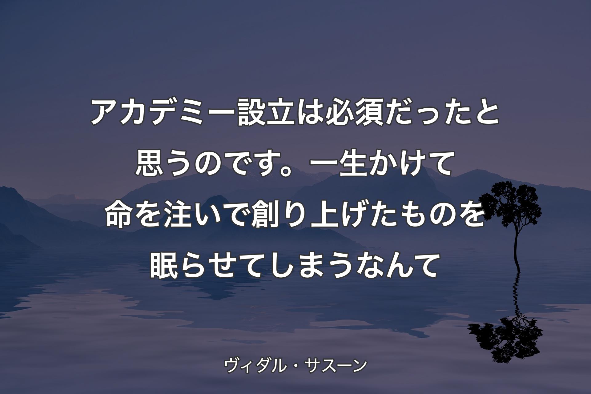 【背景4】アカデミー設立は必須だったと思うのです。一生かけて命を注いで創り上げたものを眠らせてしまうなんて - ヴィダル・サスーン