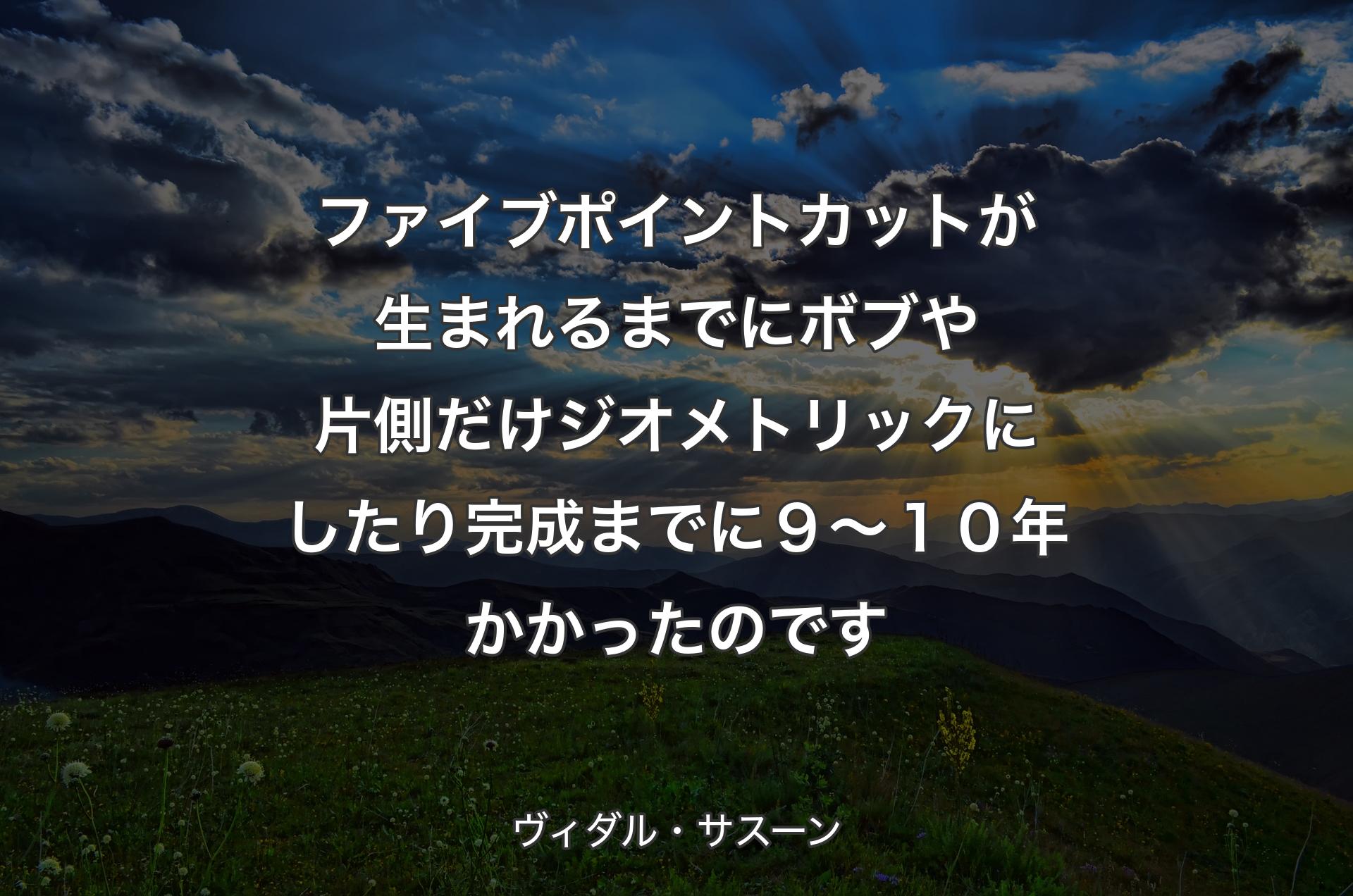 ファイブポイントカットが生まれるまでに ボブや片側だけジオメトリックにしたり 完成までに９〜１０年かかったのです - ヴィダル・サスーン