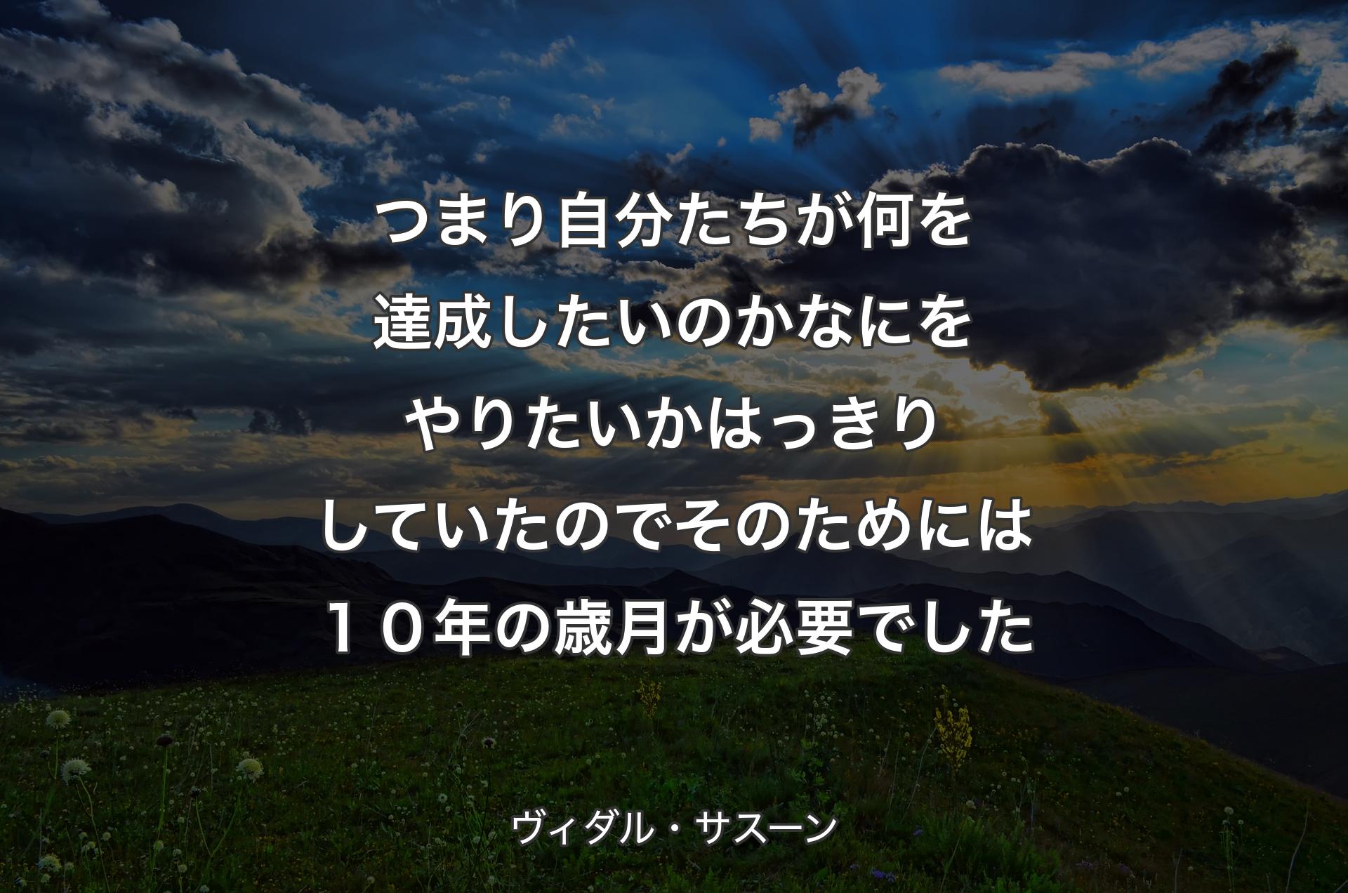 つまり自分たちが何を達成したいのか なにをやりたいかはっきりしていたので そのためには１０年の歳月が必要でした - ヴィダル・サスーン