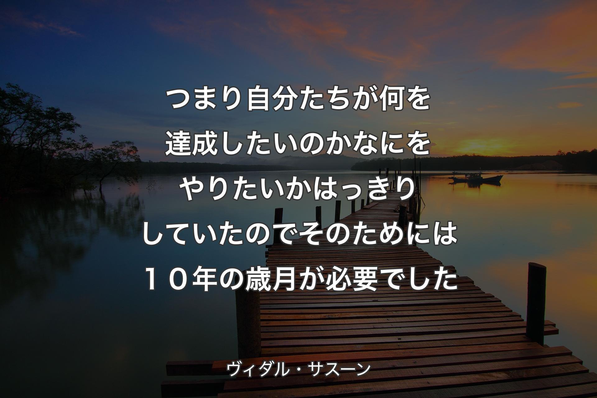 つまり自分たちが何を達成したいのか なにをやりたいかはっきりしていたので そのためには１０年の歳月が必要でした - ヴィダル・サスーン