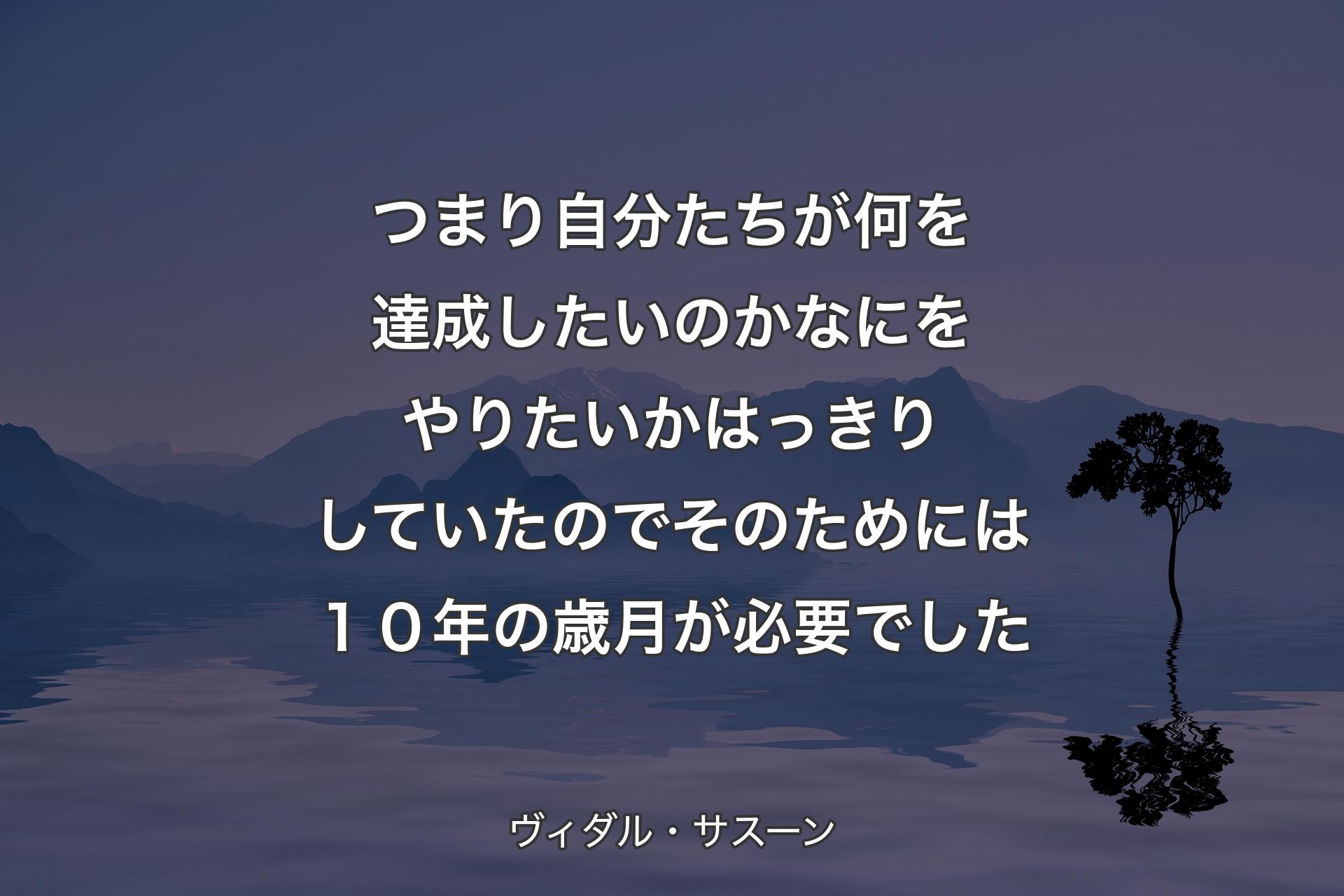 【背景4】つまり自分たちが何を達成したいのか なにをやりたいかはっきりしていたので そのためには１０年の歳月が必要でした - ヴィダル・サスーン