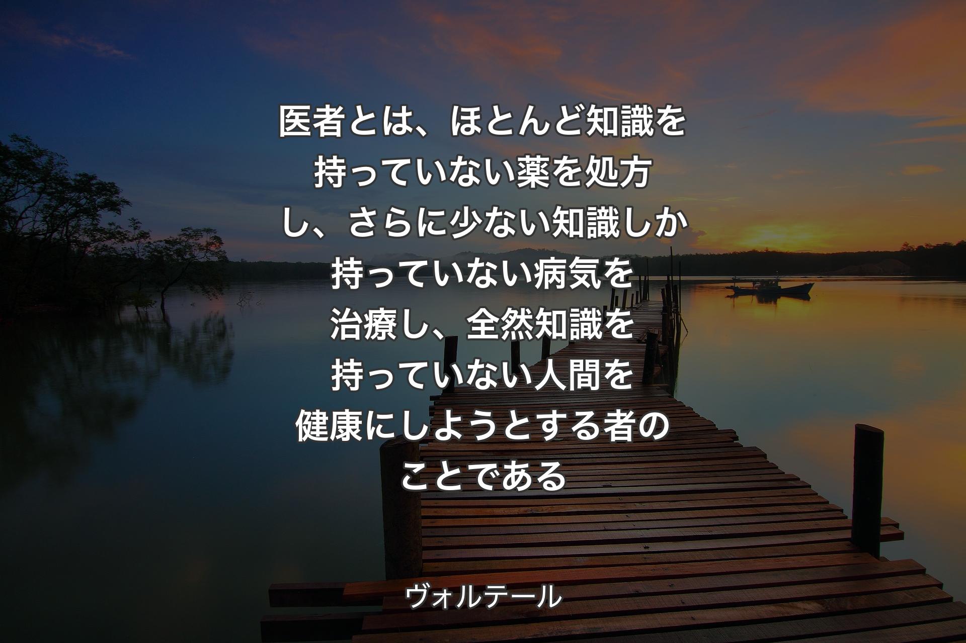 医者とは、ほとんど知識を持っていない薬を処方し、さらに少ない知識しか持っていない病気を治療し、全然知識を持っていない人間を健康にしようとする者のことである - ヴォルテール