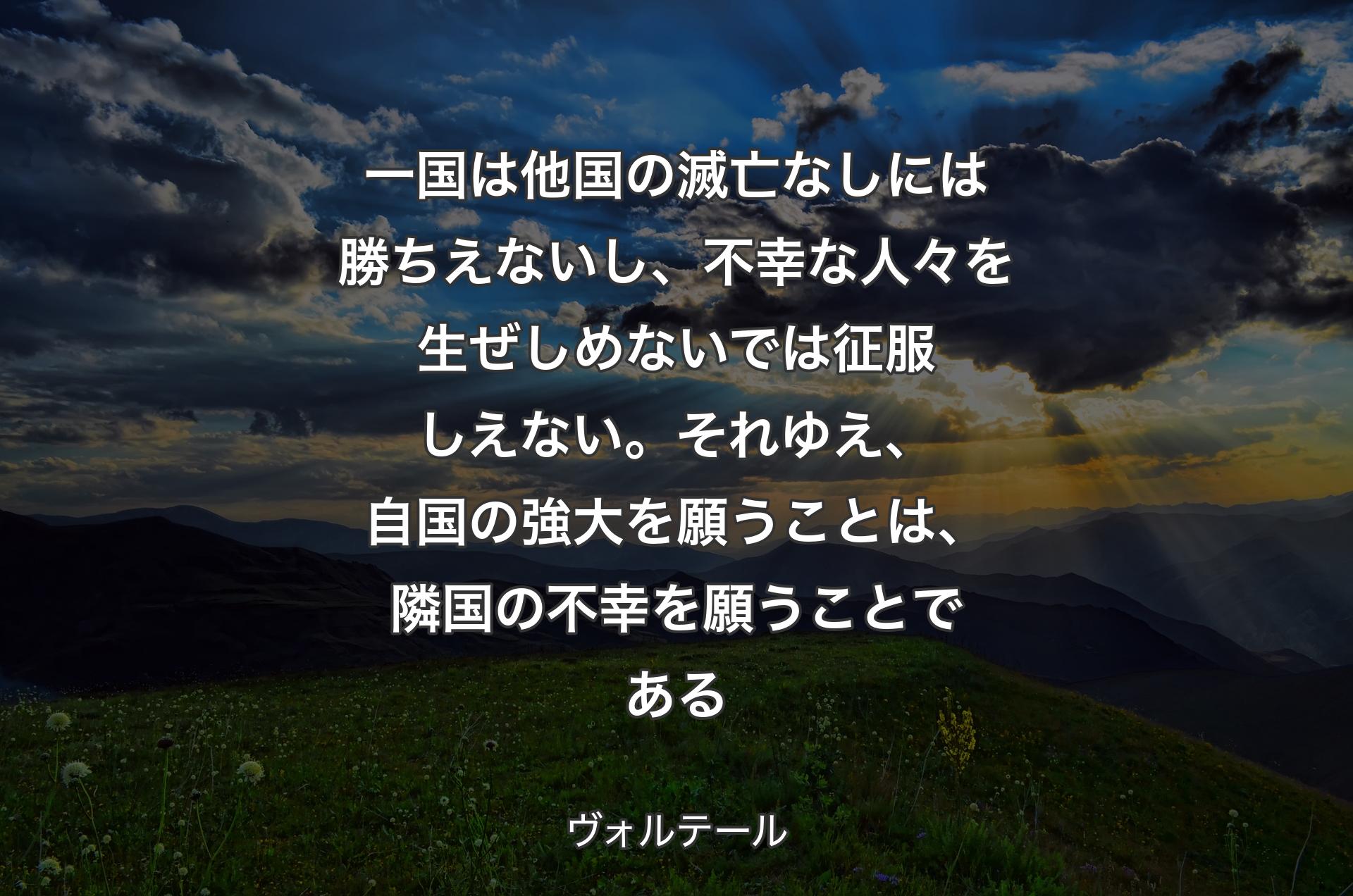 一国は他国の滅亡なしには勝ちえないし、不幸な人々を生ぜしめないでは征服しえない。それゆえ、自国の強大を願うことは、隣国の不幸を願うことである - ヴォルテール