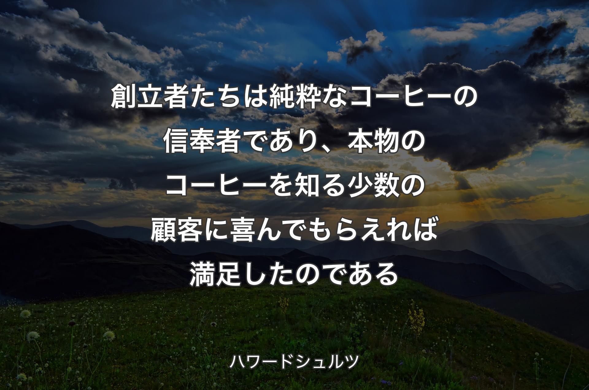 創立者たちは純粋なコーヒーの信奉者であり、本物のコーヒーを知る少数の顧客に喜んでもらえれば満足したのである - ハワードシュルツ