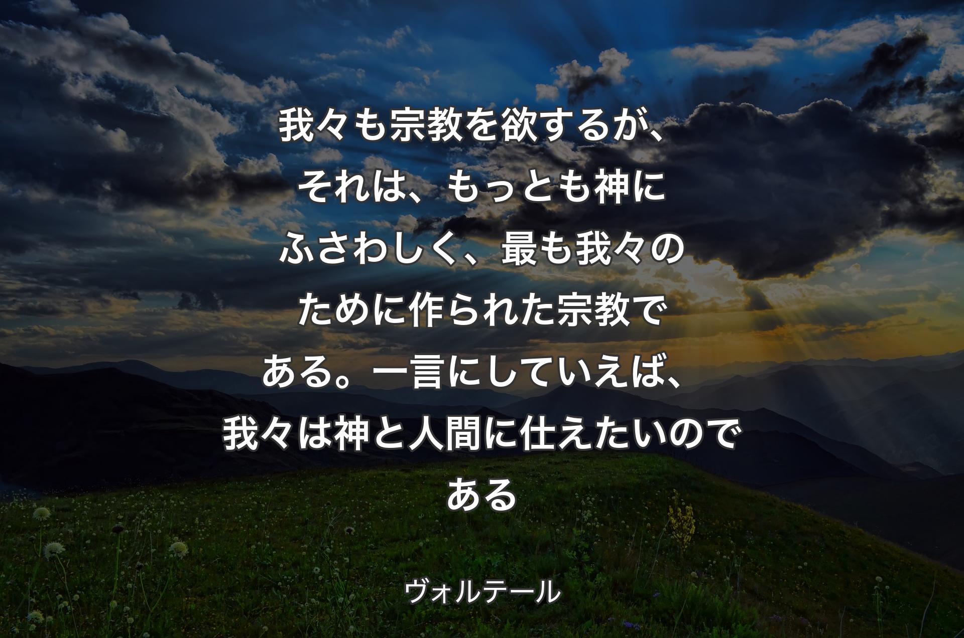 我々も宗教を欲するが、それは、もっとも神にふさわしく、最も我々のために作られた宗教である。一言にしていえば、我々は神と人間に仕えたいのである - ヴォルテール