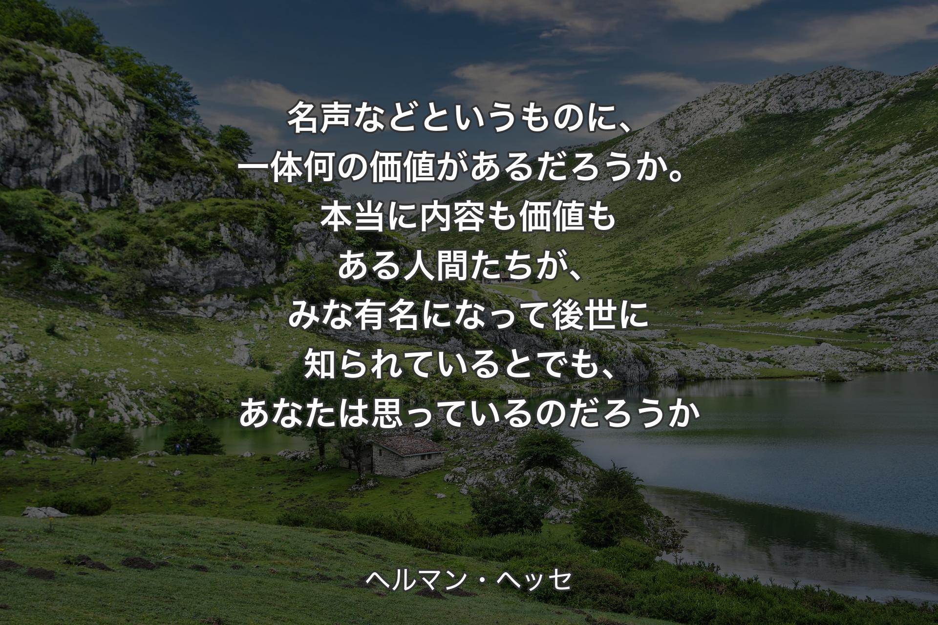 【背景1】名声などというものに、一体何の価値があるだろうか。本当に内容も価値もある人間たちが、みな有名になって後世に知られているとでも、あなたは思っているのだろうか - ヘルマン・ヘッセ
