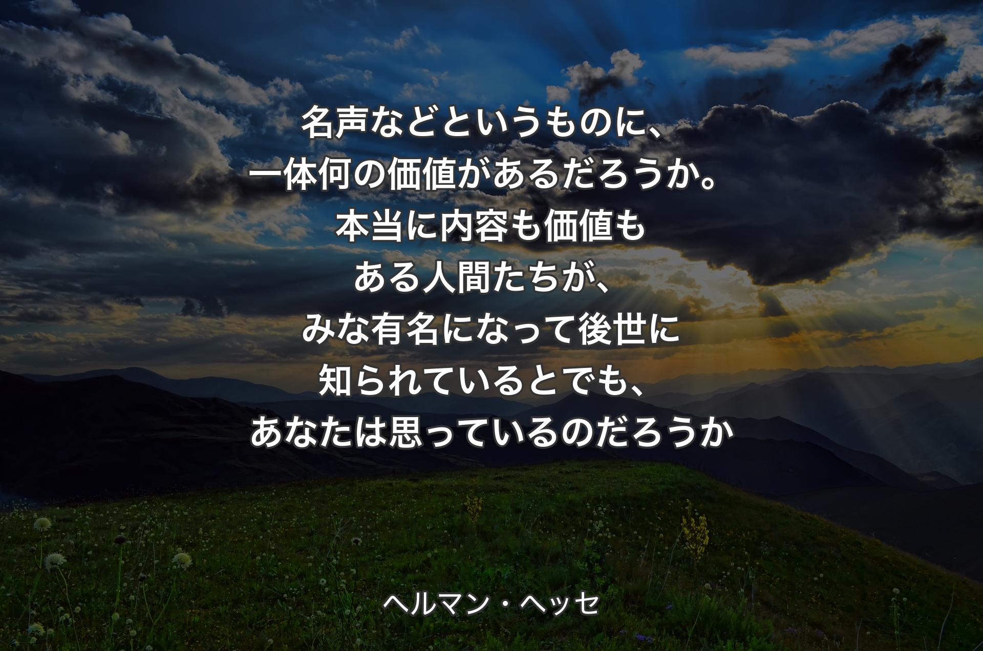 名声などというものに、一体何の価値があるだろうか。本当に内容も価値もある人間たちが、みな有名になって後世に知られているとでも、あなたは思っているのだろうか - ヘルマン・ヘッセ