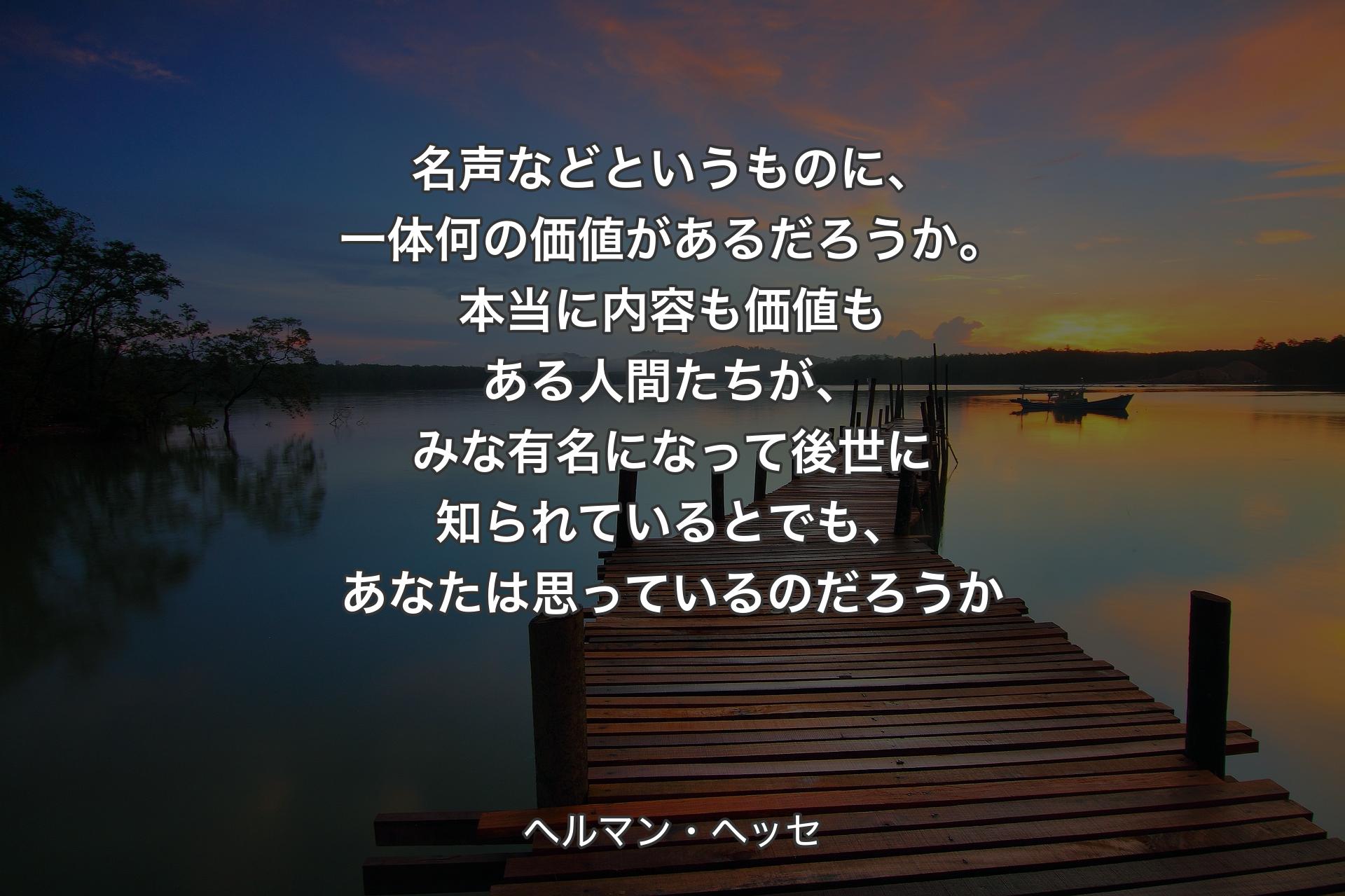 【背景3】名声などというものに、一体何の価値があるだろうか。本当に内容も価値もある人間たちが、みな有名になって後世に知られているとでも、あなたは思っているのだろうか - ヘルマン・ヘッセ