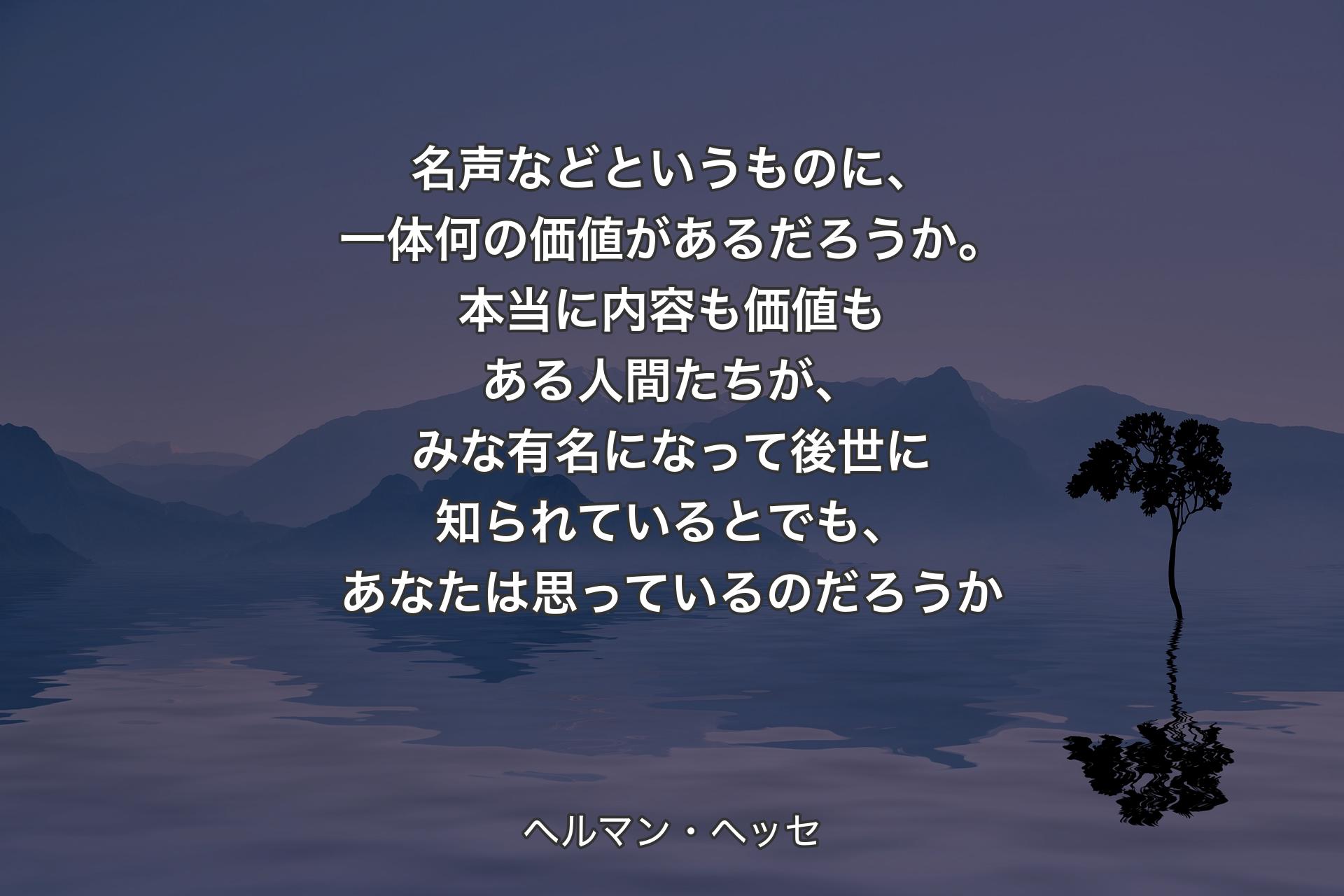 名声などというものに、一体何の価値があるだろうか。本当に内容も価値もある人間たちが、みな有名になって後世に知られているとでも、あなたは思っているのだろうか - ヘルマン・ヘッセ