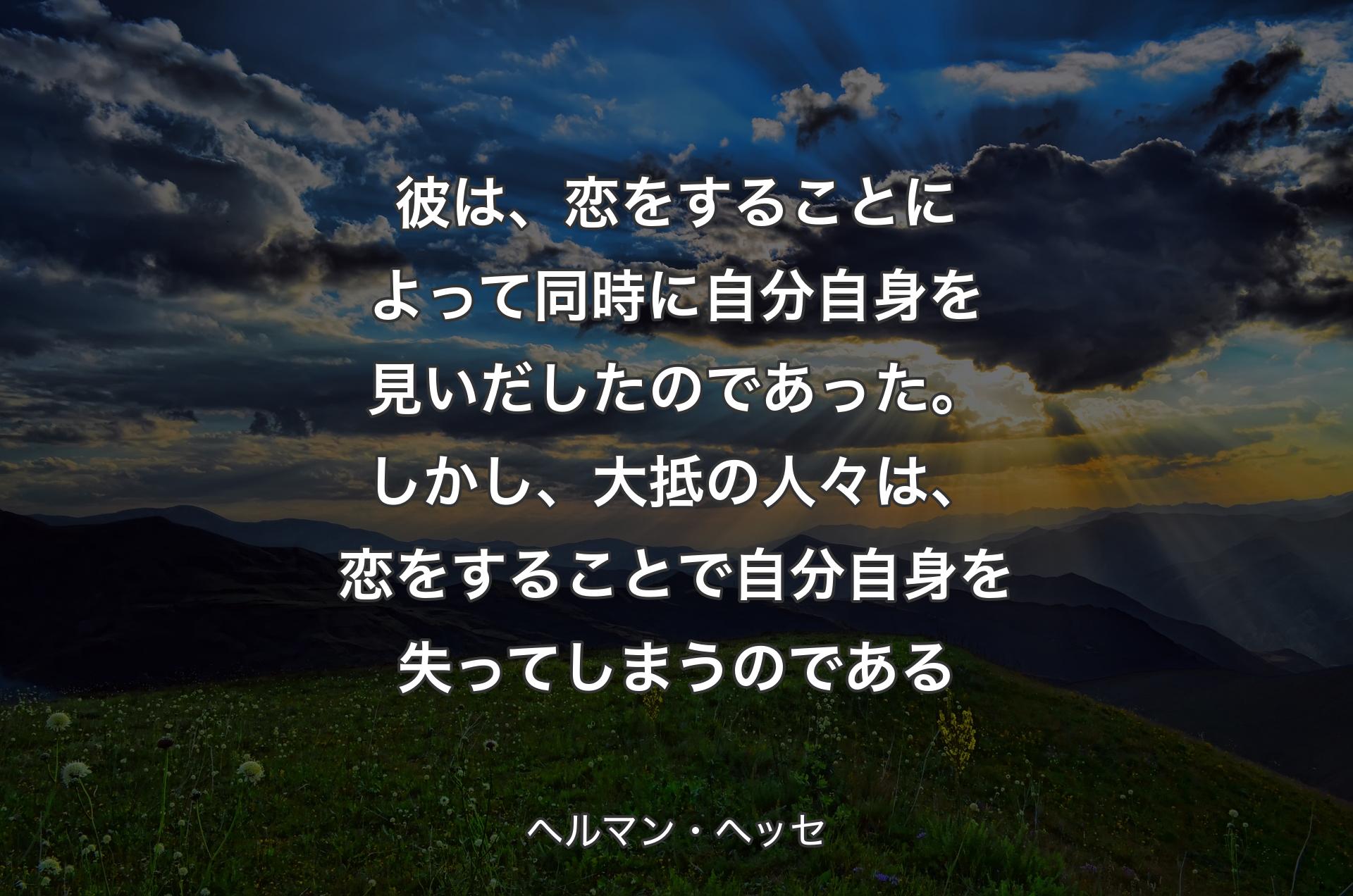 彼は、恋をすることによって同時に自分自身を見いだしたのであった。しかし、大抵の人々は、恋をすることで自分自身を失ってしまうのである - ヘルマン・ヘッセ