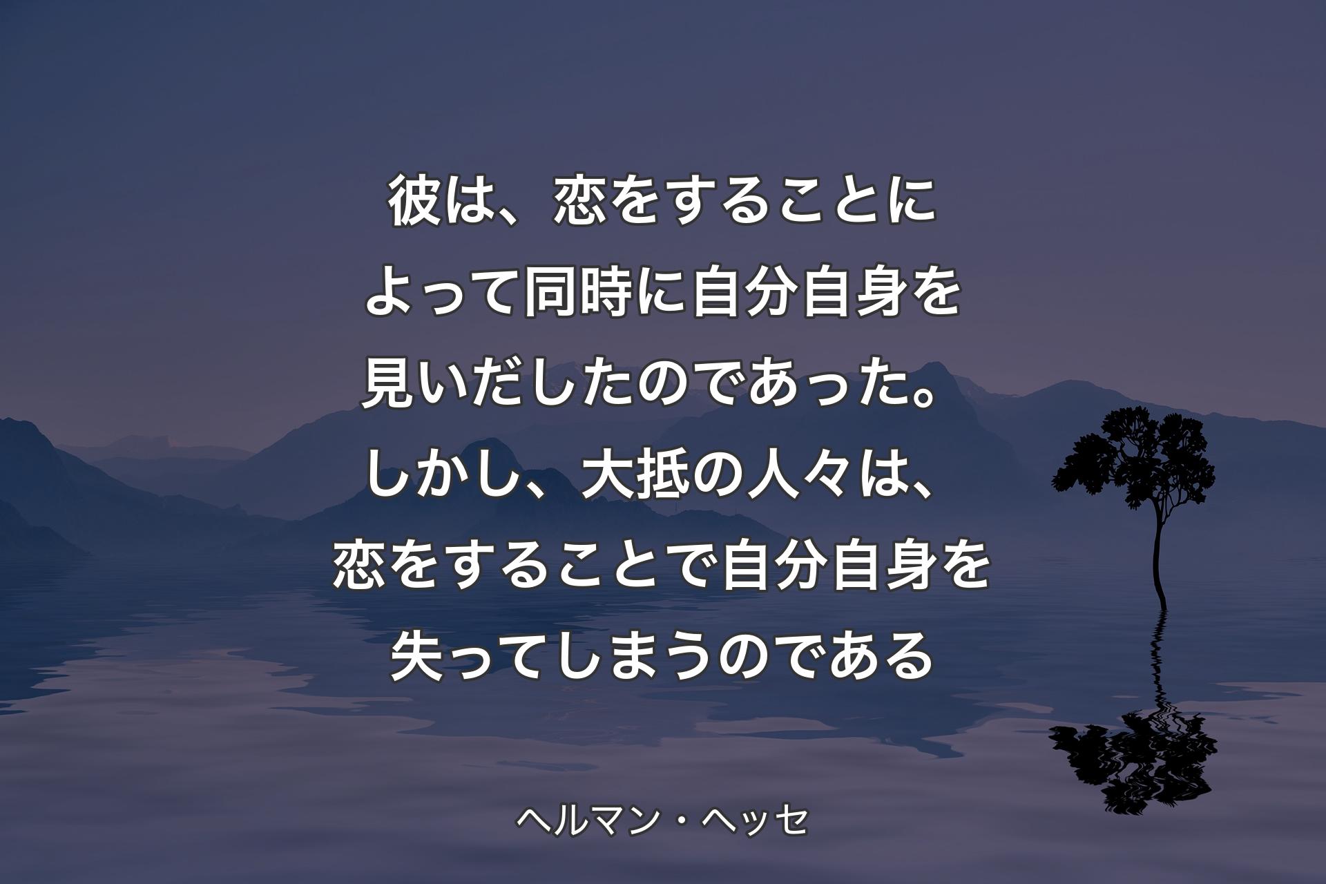 【背景4】彼は、恋をすることによって同時に自分自身を見いだしたのであった。しかし、大抵の人々は、恋をすることで自分自身を失ってしまうのである - ヘルマン・ヘッセ