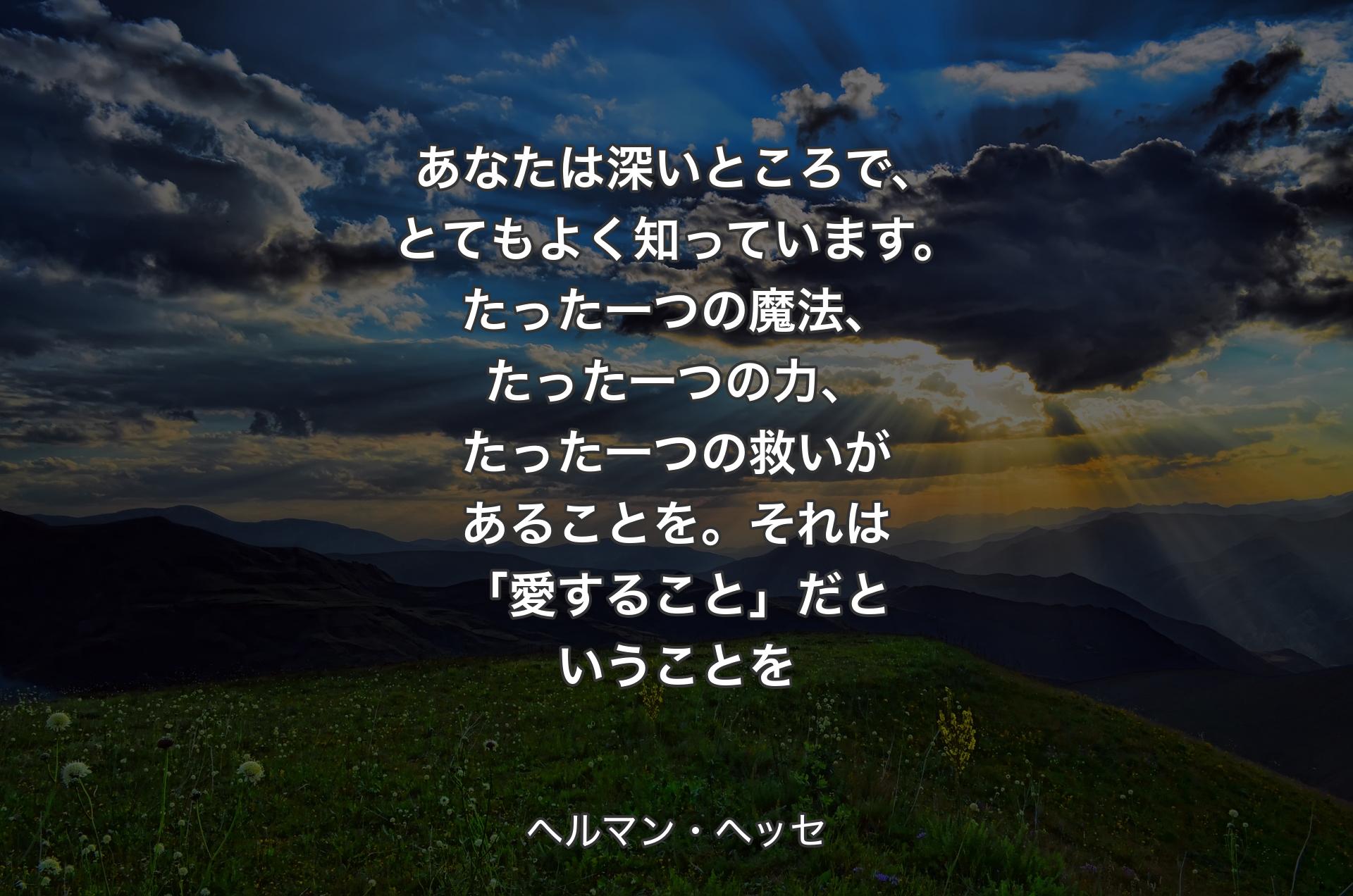 あなたは深いところで、とてもよく知っています。たった一つの魔法、たった一つの力、たった一つの救いがあることを。それは「愛すること」だということを - ヘルマン・ヘッセ