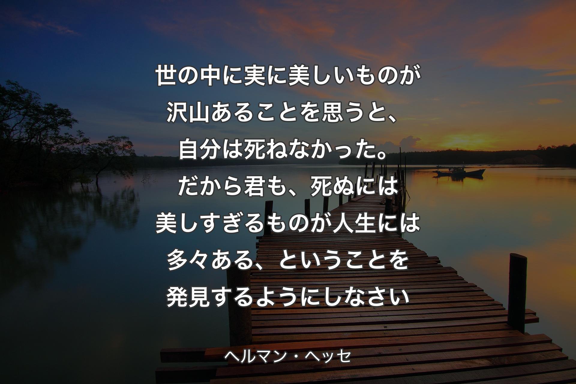 【背景3】世の中に実に美しいものが沢山あることを思うと、自分は死ねなかった。だから君も、死ぬには美しすぎるものが人生には多々ある、ということを発見するようにしなさい - ヘルマン・ヘッセ