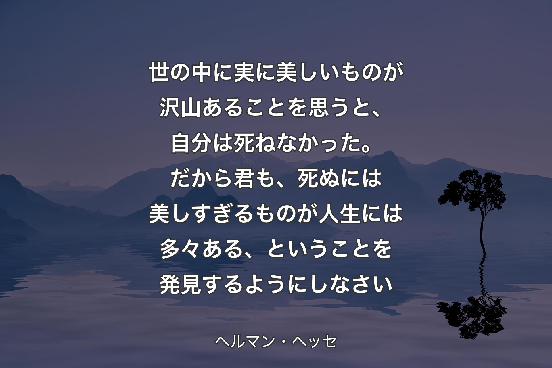 【背景4】世の中に実に美しいものが沢山あることを思うと、自分は死ねなかった。だから君も、死ぬには美しすぎるものが人生には多々ある、ということを発見するようにしなさい - ヘルマン・ヘッセ