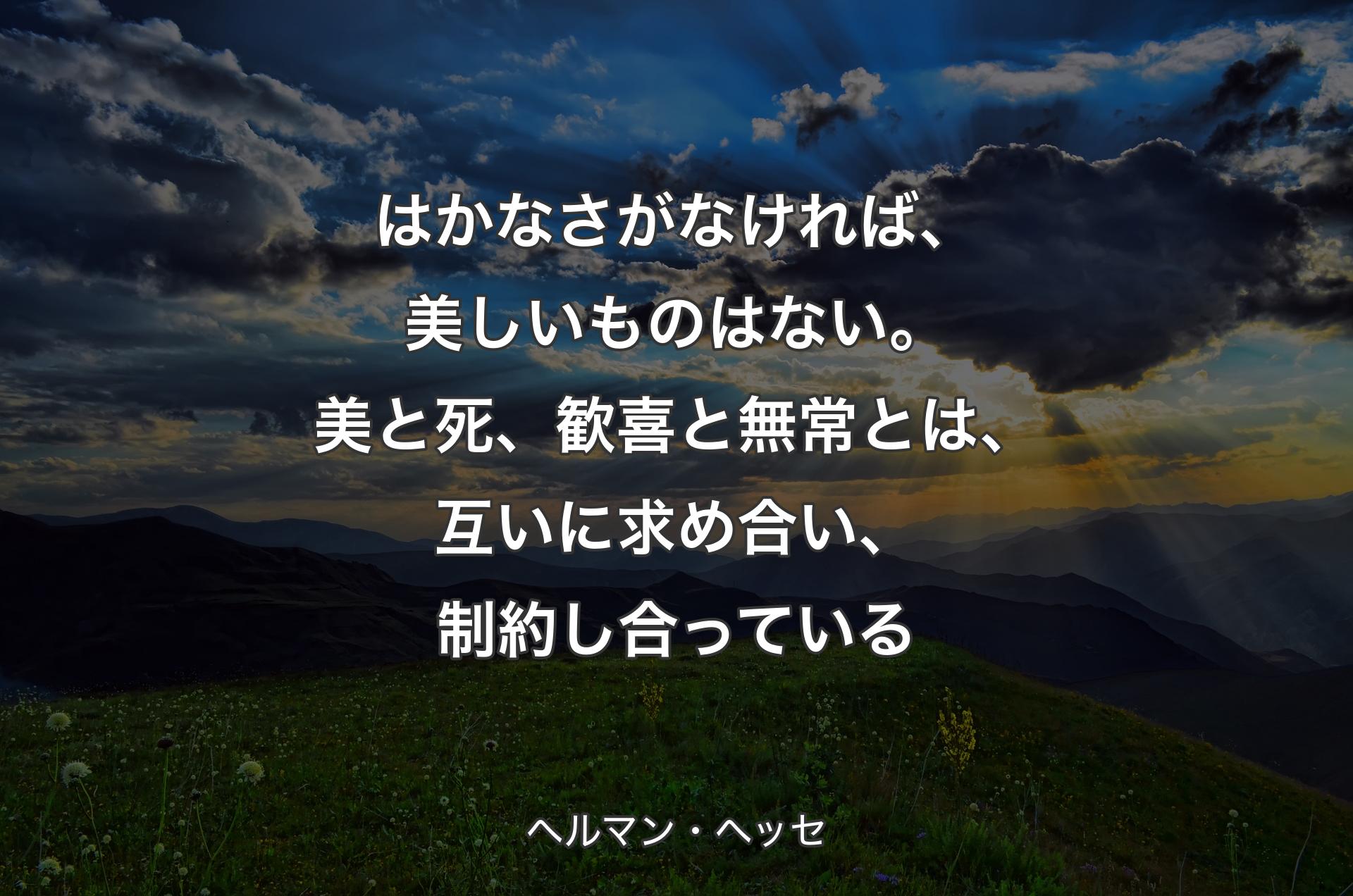 はかなさがなければ、美しいものはない。美と死、歓喜と無常とは、互いに求め合い、制約し合っている - ヘルマン・ヘッセ