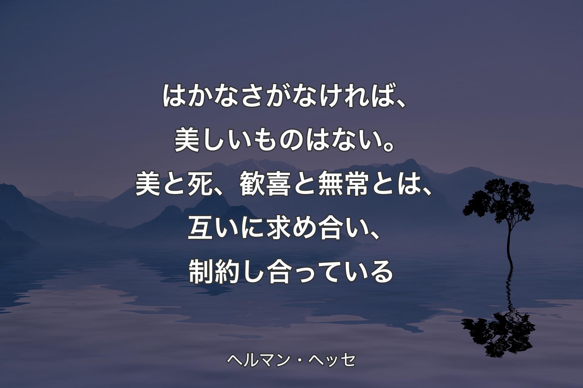 はかなさがなければ、美しいものはない。美と死、歓喜と無常とは、互いに求め合い、制約し合っている - ヘルマン・ヘッセ