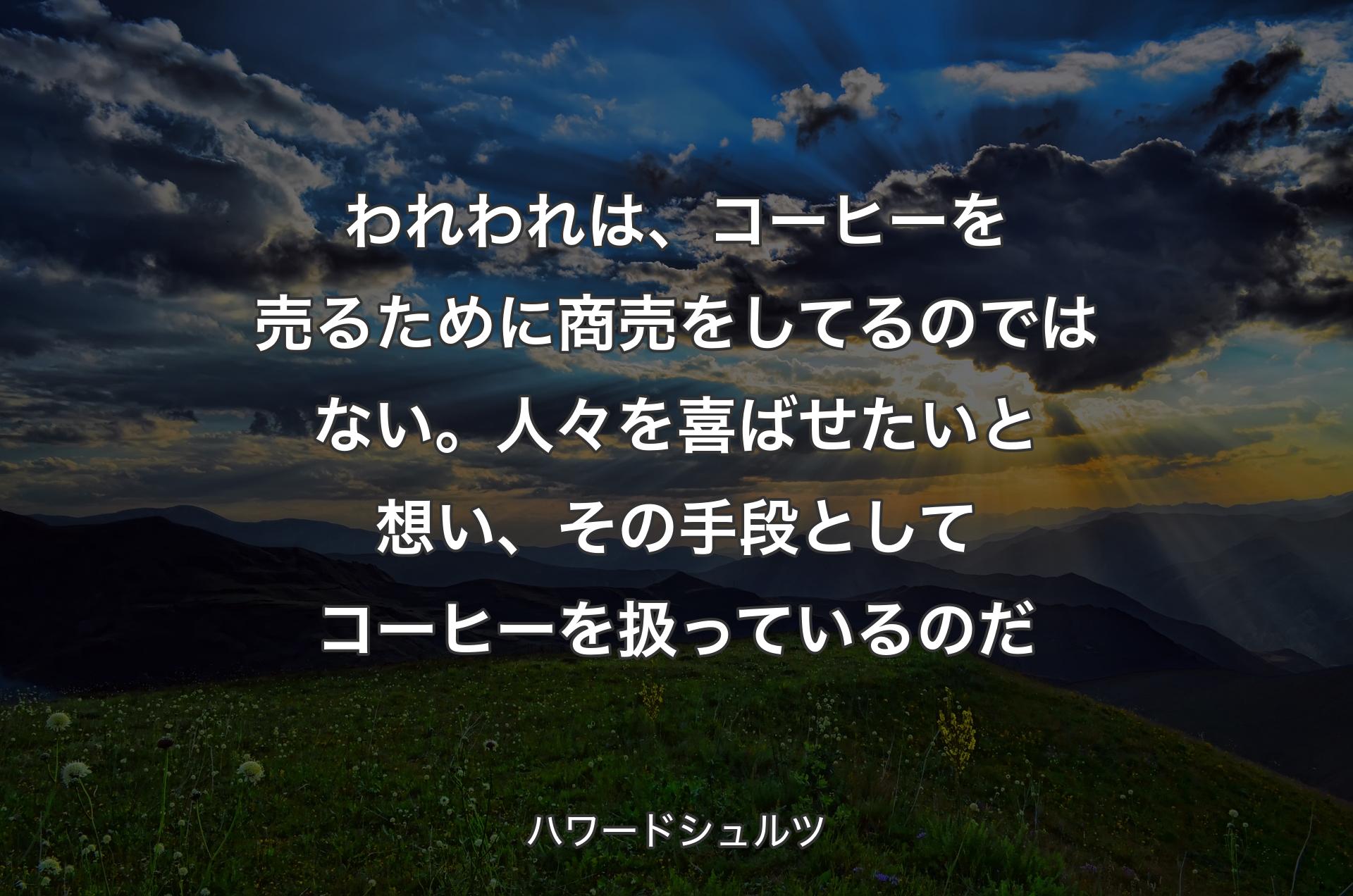 われわれは、コーヒーを売るために商売をしてるのではない。人々を喜ばせたいと想い、その手段としてコーヒーを扱っているのだ - ハワードシュルツ