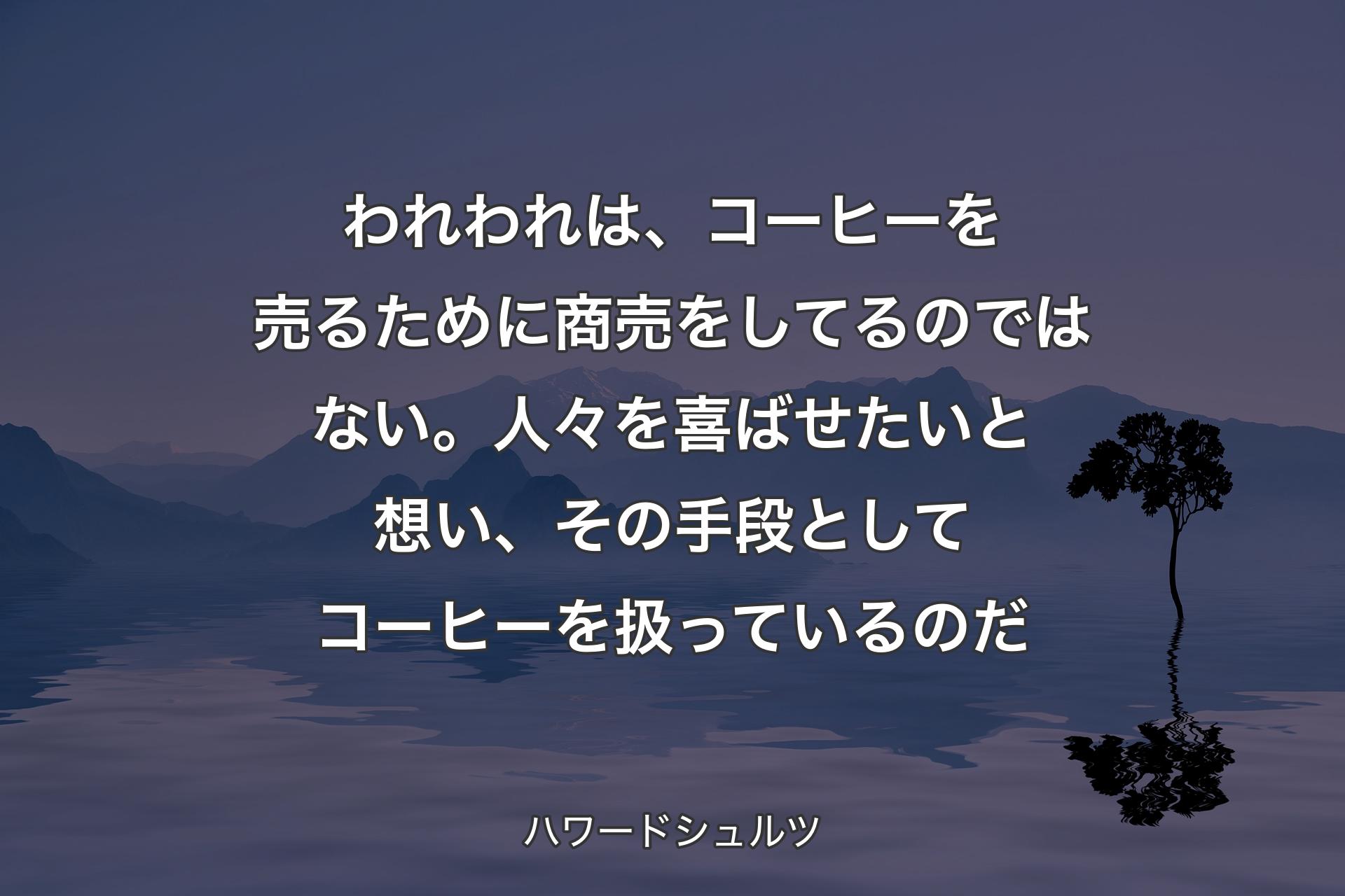 われわれは、コーヒーを売るために商売をしてるのではない。人々を喜ばせたいと想い、その手段としてコーヒーを扱っているのだ - ハワードシュルツ