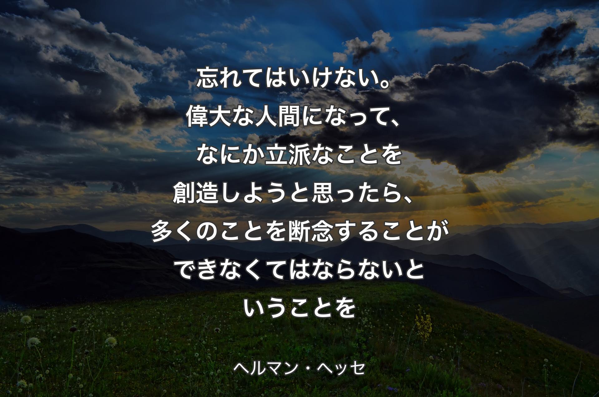 忘れてはいけない。偉大な人間になって、なにか立派なことを創造しようと思ったら、多くのことを断念することができなくてはならないということを - ヘルマン・ヘッセ