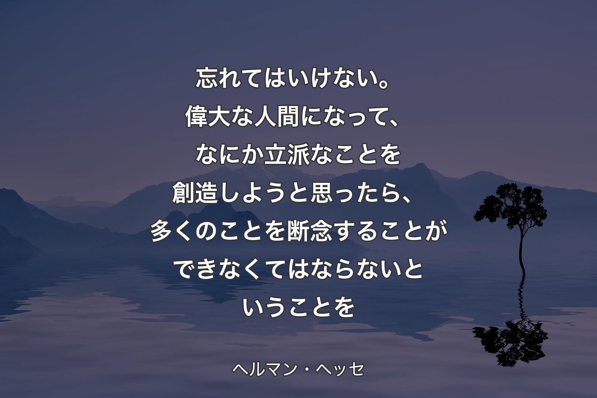 【背景4】忘れてはいけない。偉大な人間になって、なにか立派なことを創造しようと思ったら、多くのことを断念することができなくてはならないということを - ヘルマン・ヘッセ