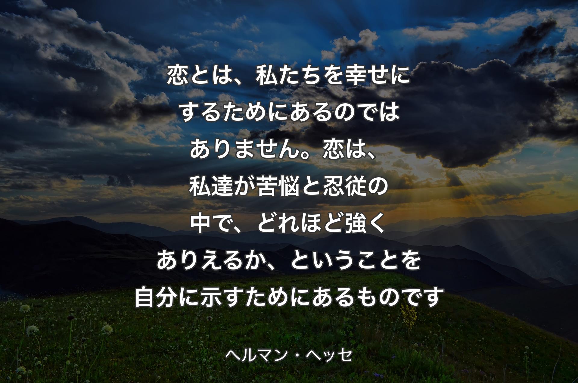 恋とは、私たちを幸せにするためにあるのではありません。恋は、私達が苦悩と忍従の中で、どれほど強くありえるか、ということを自分に示すためにあるものです - ヘルマン・ヘッセ