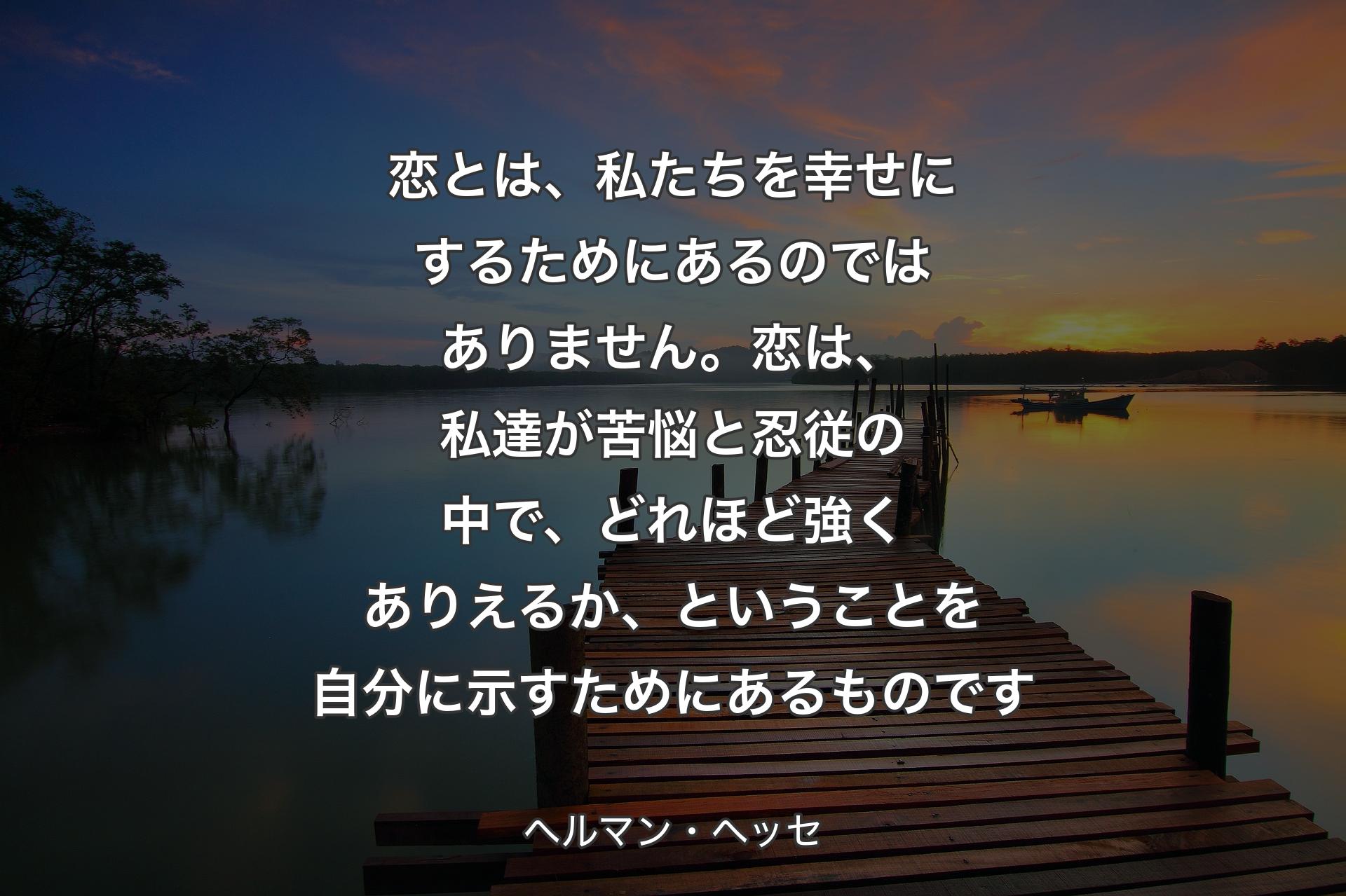 【背景3】恋とは、私たちを幸せにするためにあるのではありません。恋は、私達が苦悩と忍従の中で、どれほど強くありえるか、ということを自分に示すためにあるものです - ヘルマン・ヘッセ