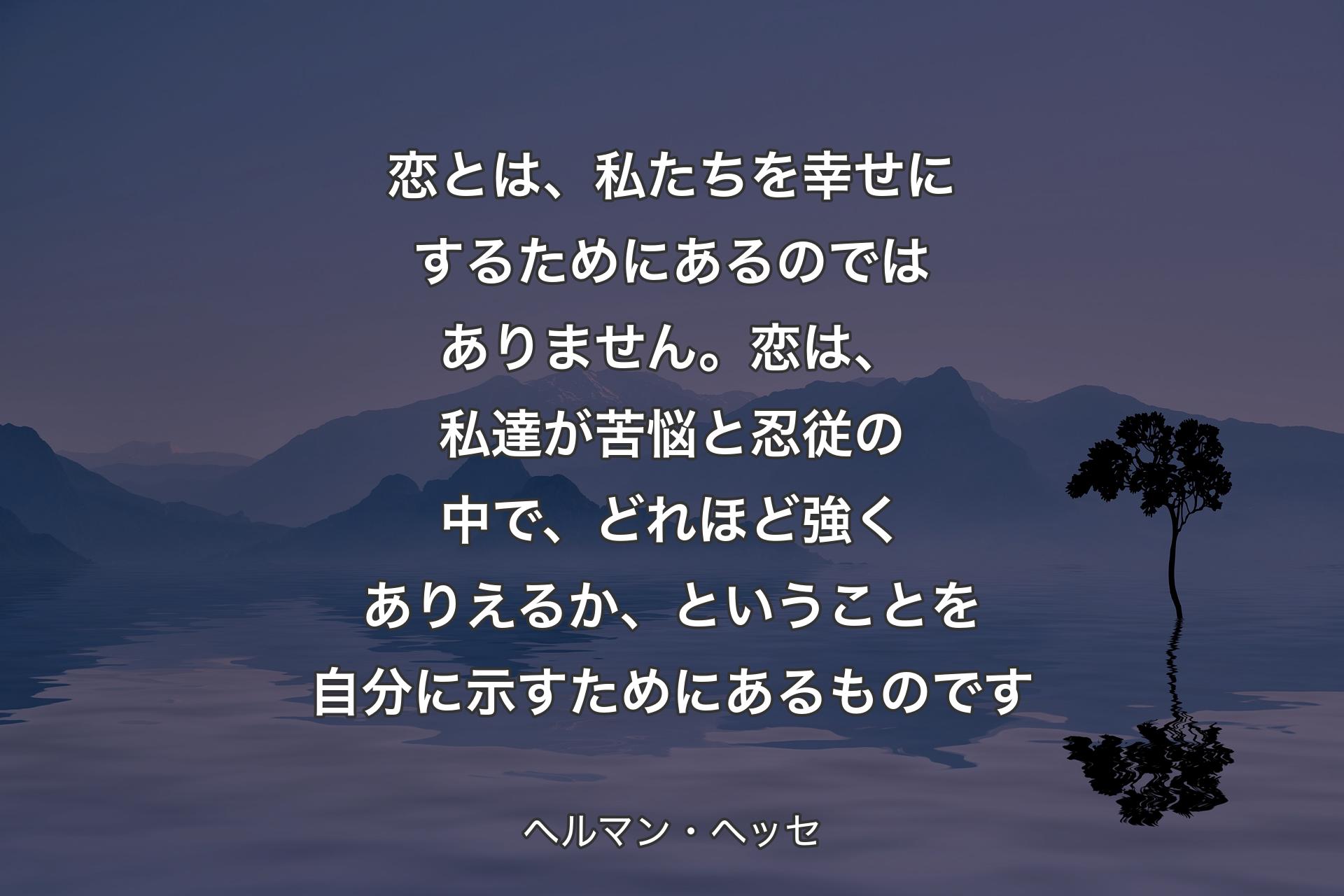 【背景4】恋とは、私たちを幸せにするためにあるのではありません。恋は、私達が苦悩と忍従の中で、どれほど強くありえるか、ということを自分に示すためにあるものです - ヘルマン・ヘッセ