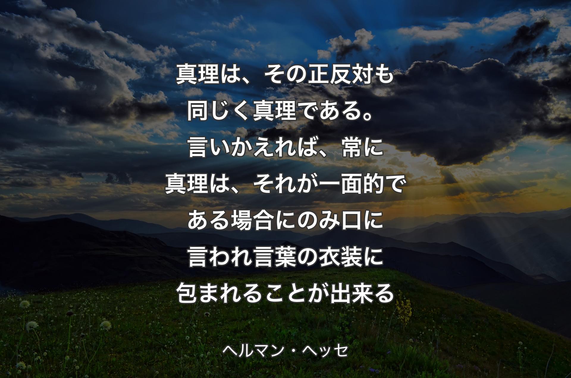 真理は、その正反対も同じく真理である。言いかえれば、常に真理は、それが一面的である場合にのみ口に言われ言葉の衣装に包まれることが出来る - ヘルマン・ヘッセ