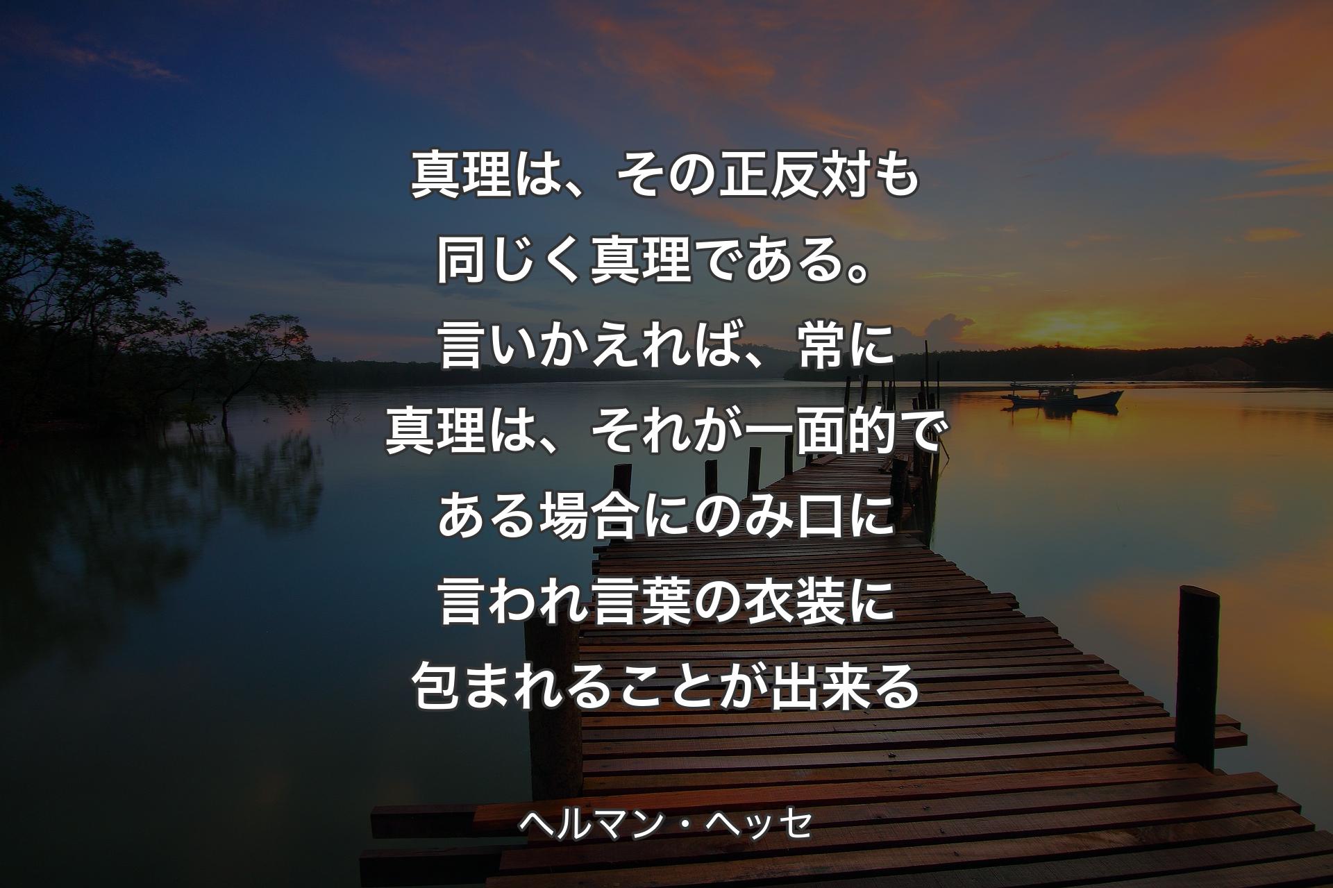 真理は、その正反対も同じく真理である。言いかえれば、常に真理は、それが一面的である場合にのみ口に言われ言葉の衣装に包まれることが出来る - ヘルマン・ヘッセ