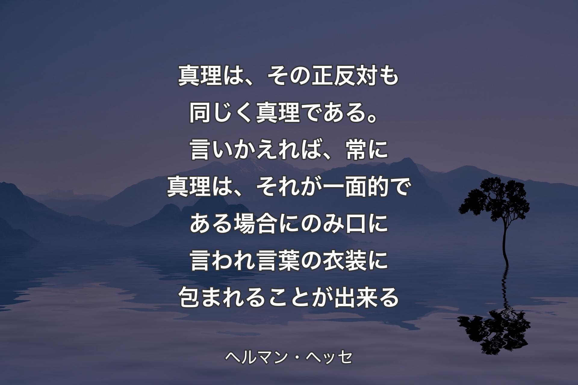 真理は、その正反対も同じく真理である。言いかえれば、常に真理は、それが一面的である場合にのみ口に言われ言葉の衣装に包まれることが出来る - ヘルマン・ヘッセ