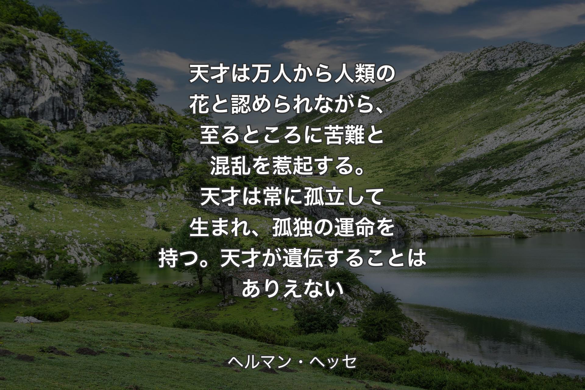 【背景1】天才は万人から人類の花と認められながら、至るところに苦難と混乱を惹起する。天才は常に孤立して生まれ、孤独の運命を持つ。天才が遺伝することはありえない - ヘルマン・ヘッセ