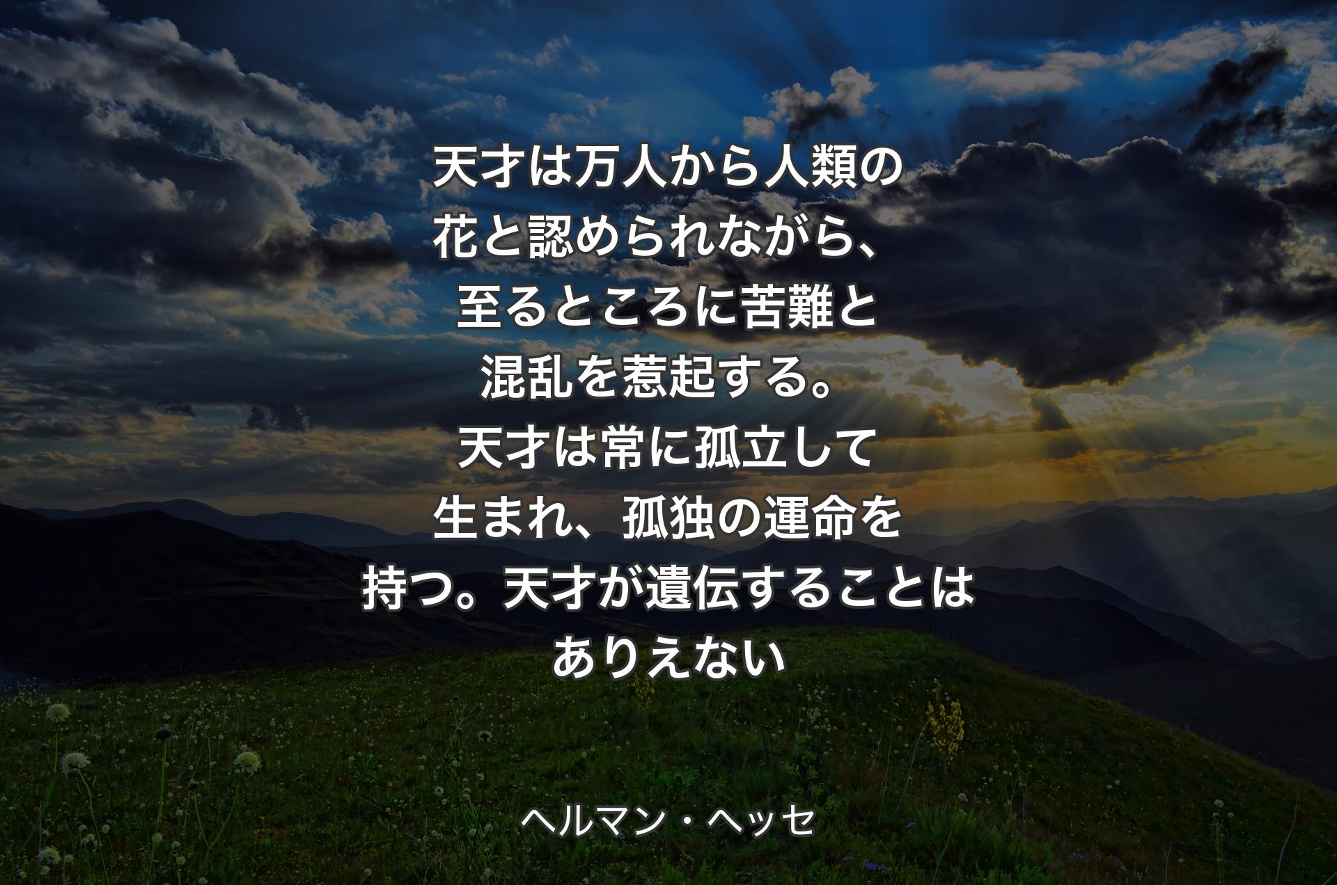 天才は万人から人類の花と認められながら、至るところに苦難と混乱を惹起する。天才は常に孤立して生まれ、孤独の運命を持つ。天才が遺伝することはありえない - ヘルマン・ヘッセ