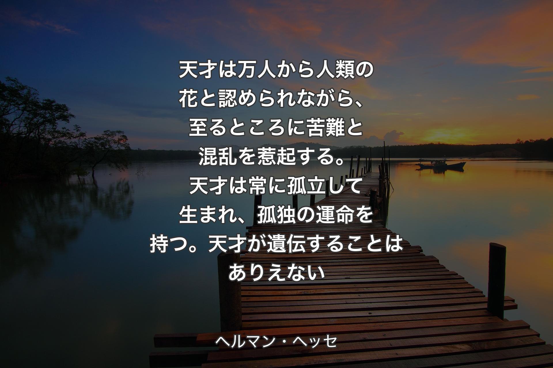 【背景3】天才は万人から人類の花と認められながら、至るところに苦難と混乱を惹起する。天才は常に孤立して生まれ、孤独の運命を持つ。天才が遺伝することはありえない - ヘルマン・ヘッセ