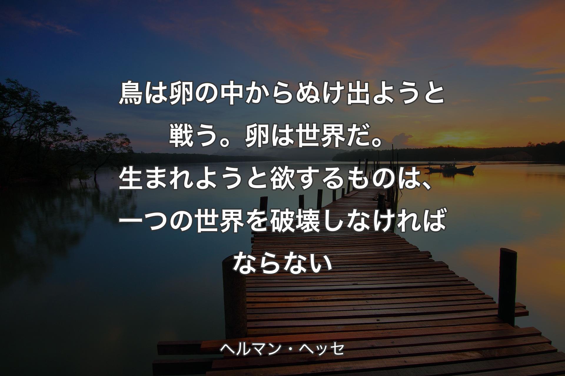 【背景3】鳥は卵の中からぬけ出ようと戦う。 卵は世界だ。生まれようと欲するものは、 一つの世界を破壊しなければならない - ヘルマン・ヘッセ