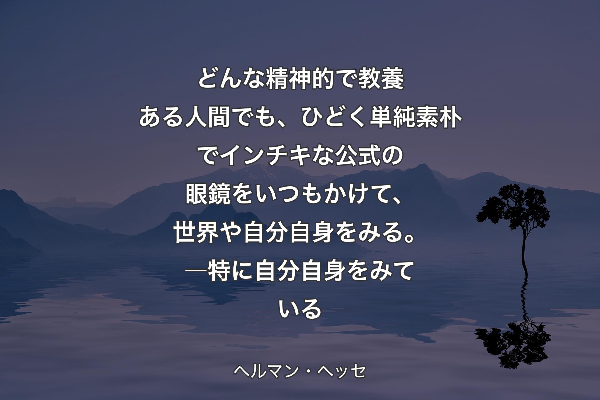 【背景4】どんな精神的で教養ある人間でも、ひどく単純素朴でインチキな公式の眼鏡をいつもかけて、世界や自分自身をみる。―特に自分自身をみている - ヘルマン・ヘッセ