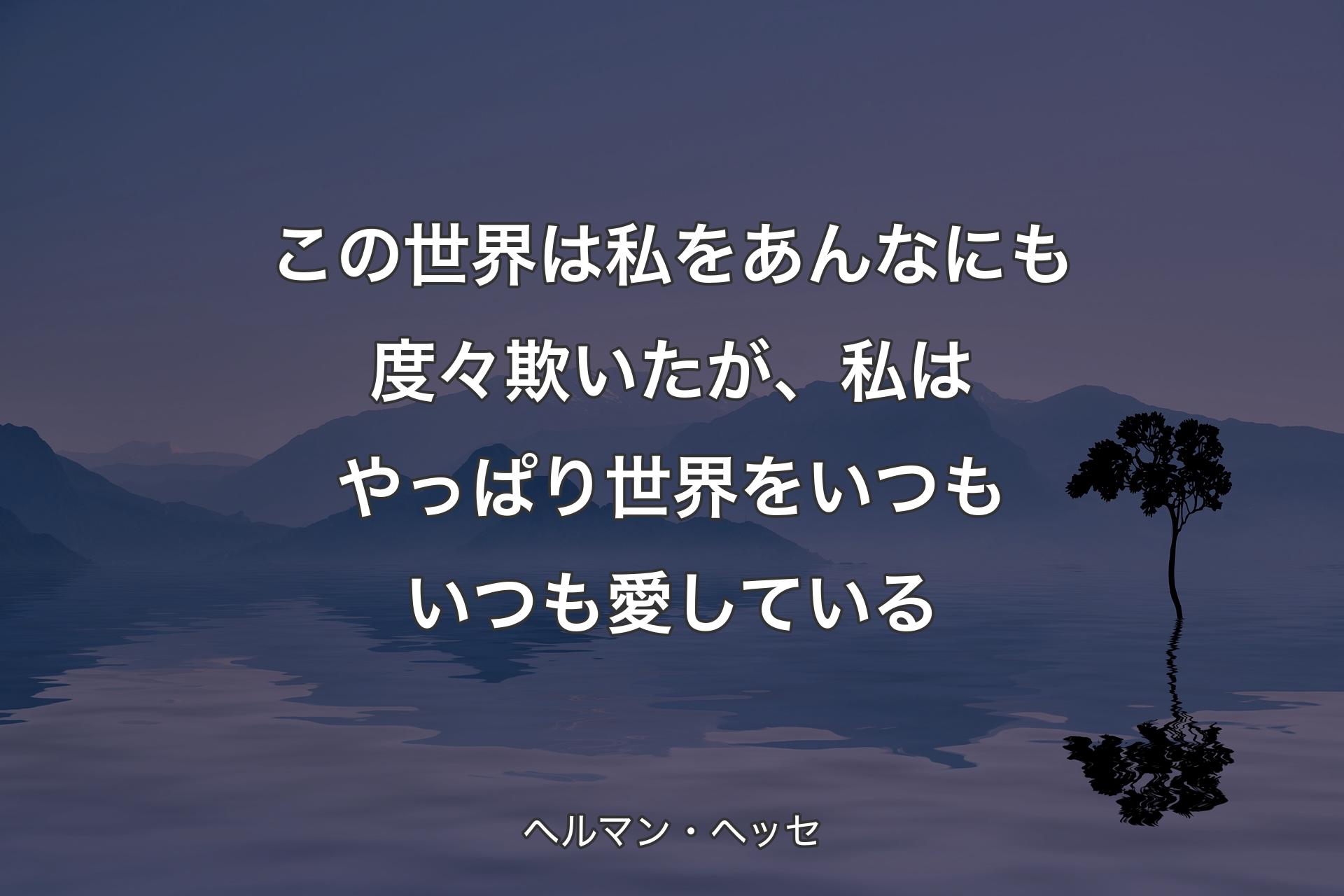 この世界は私をあんなにも度々欺いたが、私はやっぱり世界をいつもいつも愛している - ヘルマン・ヘッセ