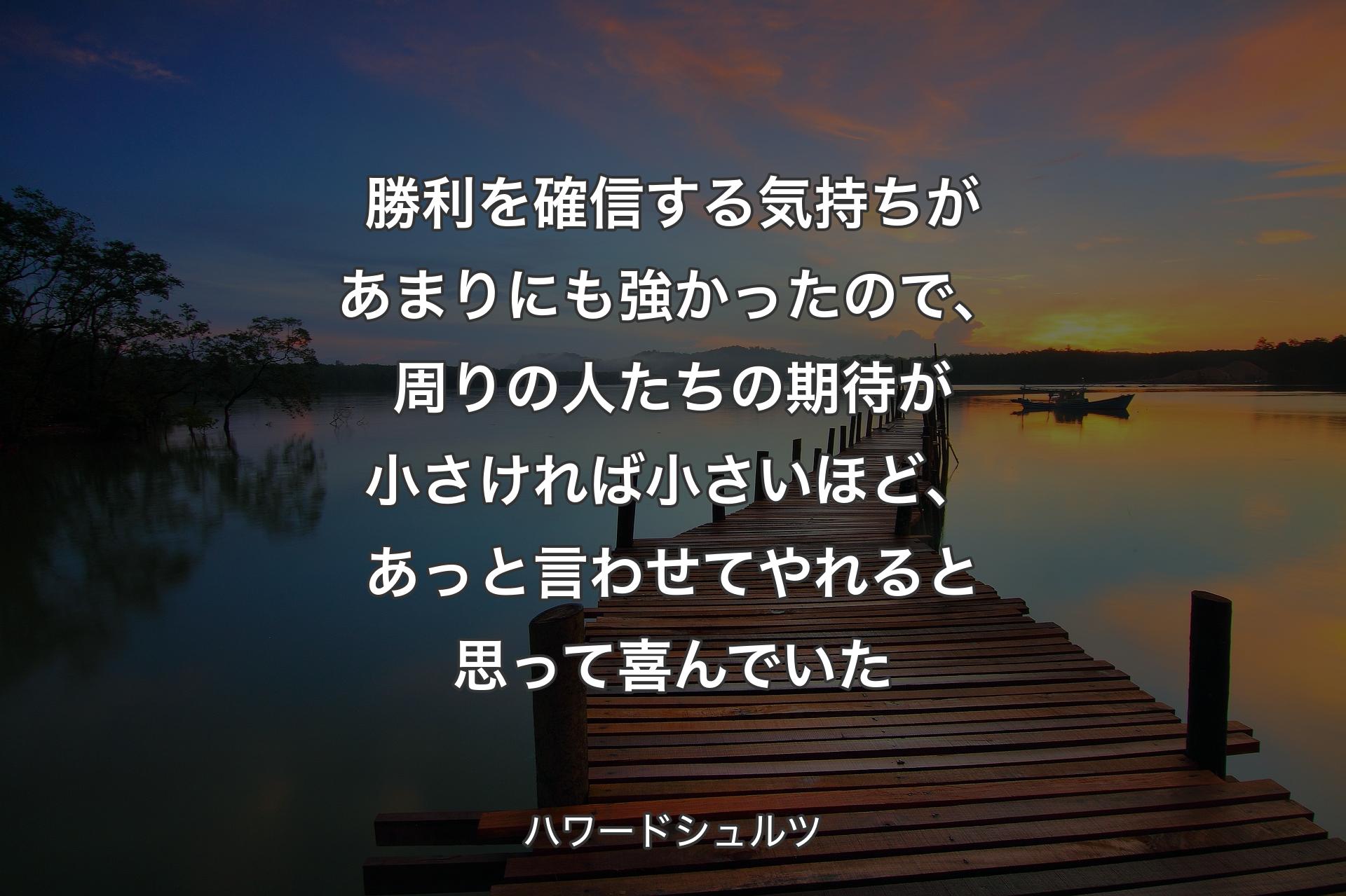 勝利を確信する気持ちがあまりにも強かったので、周りの人たちの期待が小さければ小さいほど、あっと言わせてやれると思って喜んでいた - ハワードシュルツ