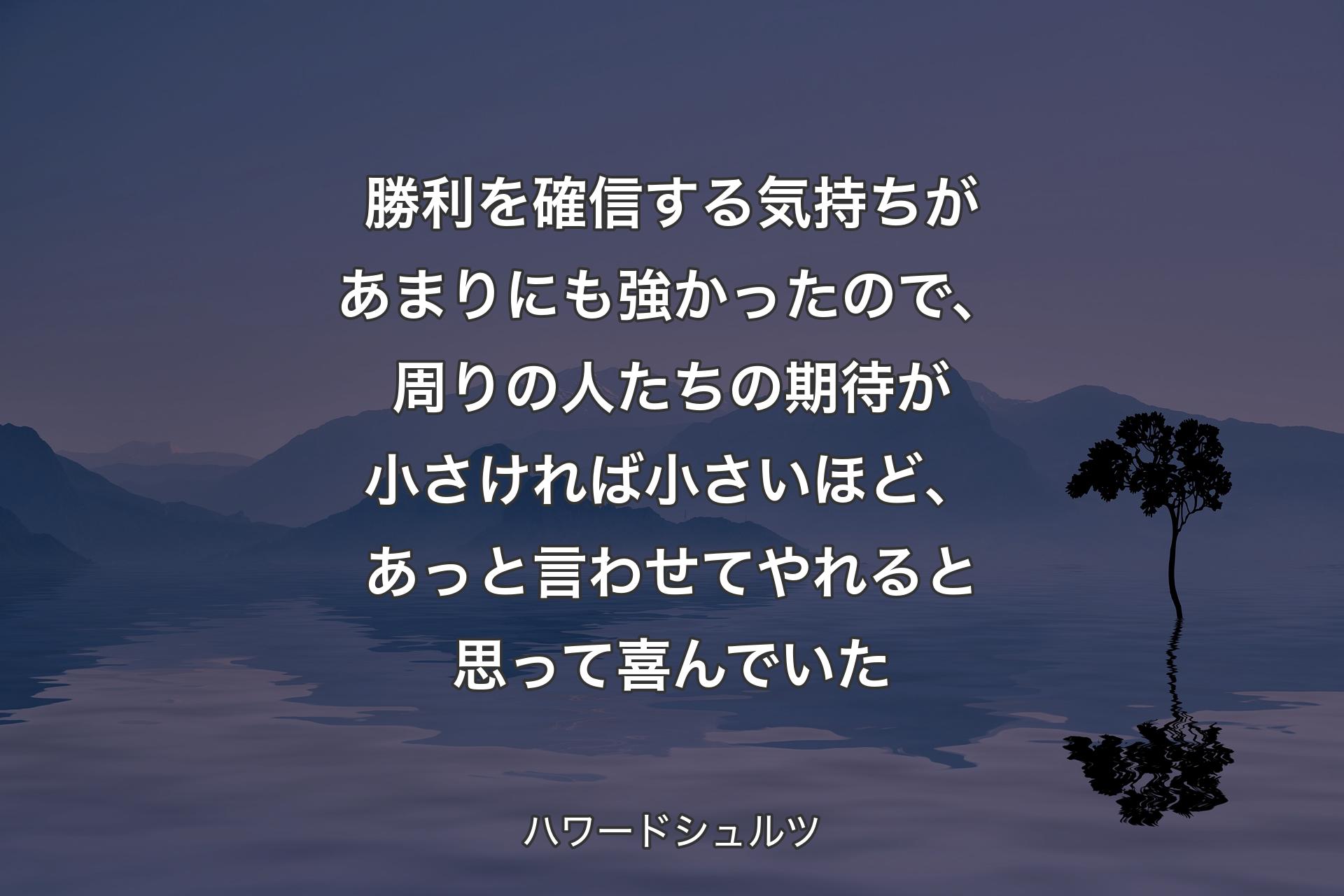 勝利を確信する気持ちがあまりにも強かったので、周りの人たちの期待が小さければ小さいほど、あっと言わせてやれると思って喜んでいた - ハワー�ドシュルツ