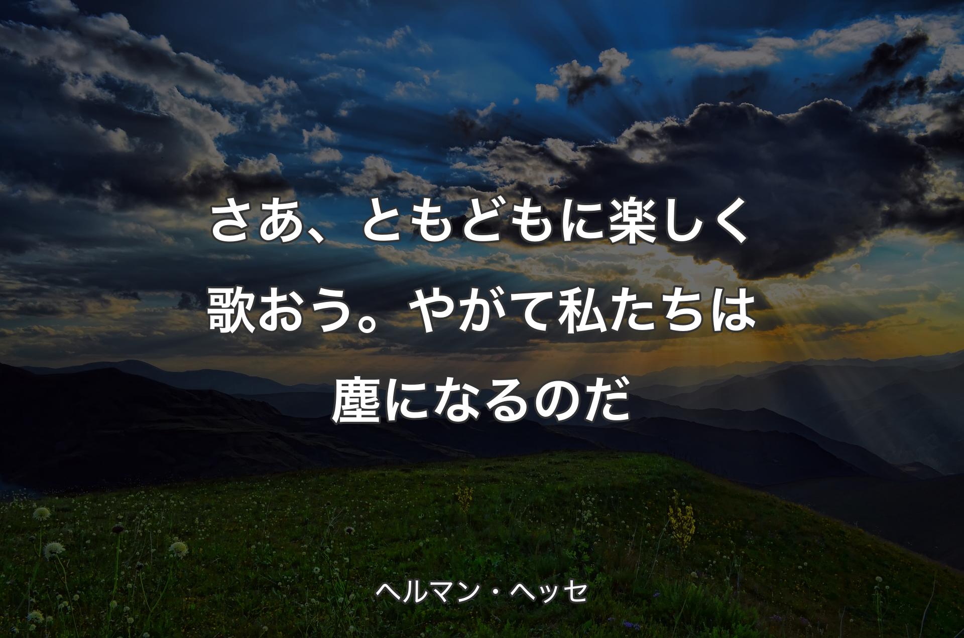 さあ、ともどもに楽しく歌おう。やがて私たちは塵になるのだ - ヘルマン・ヘッセ