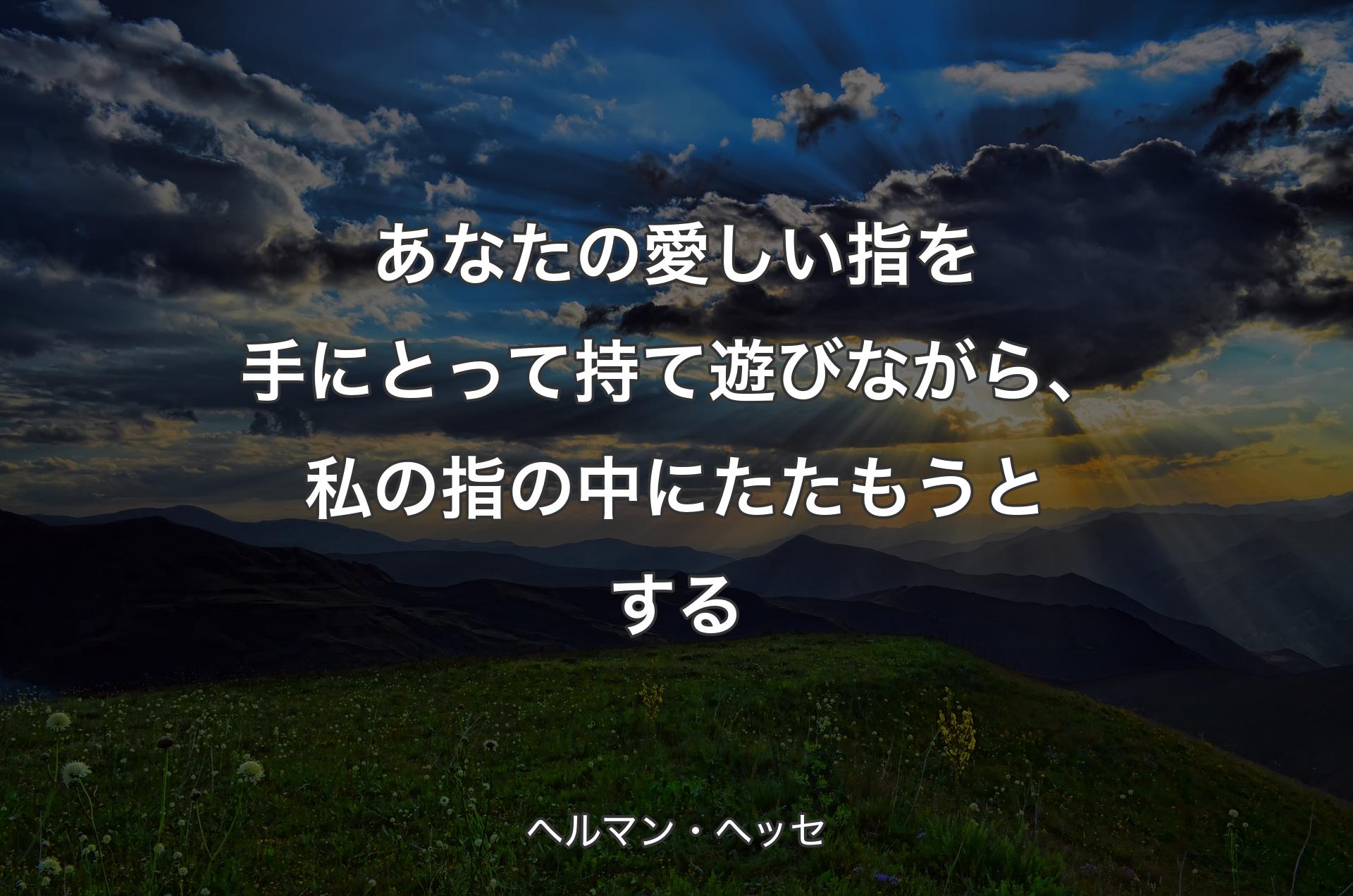 あなたの愛しい指を手にとって持て遊びながら、私の指の中にたたもうとする - ヘルマン・ヘッセ