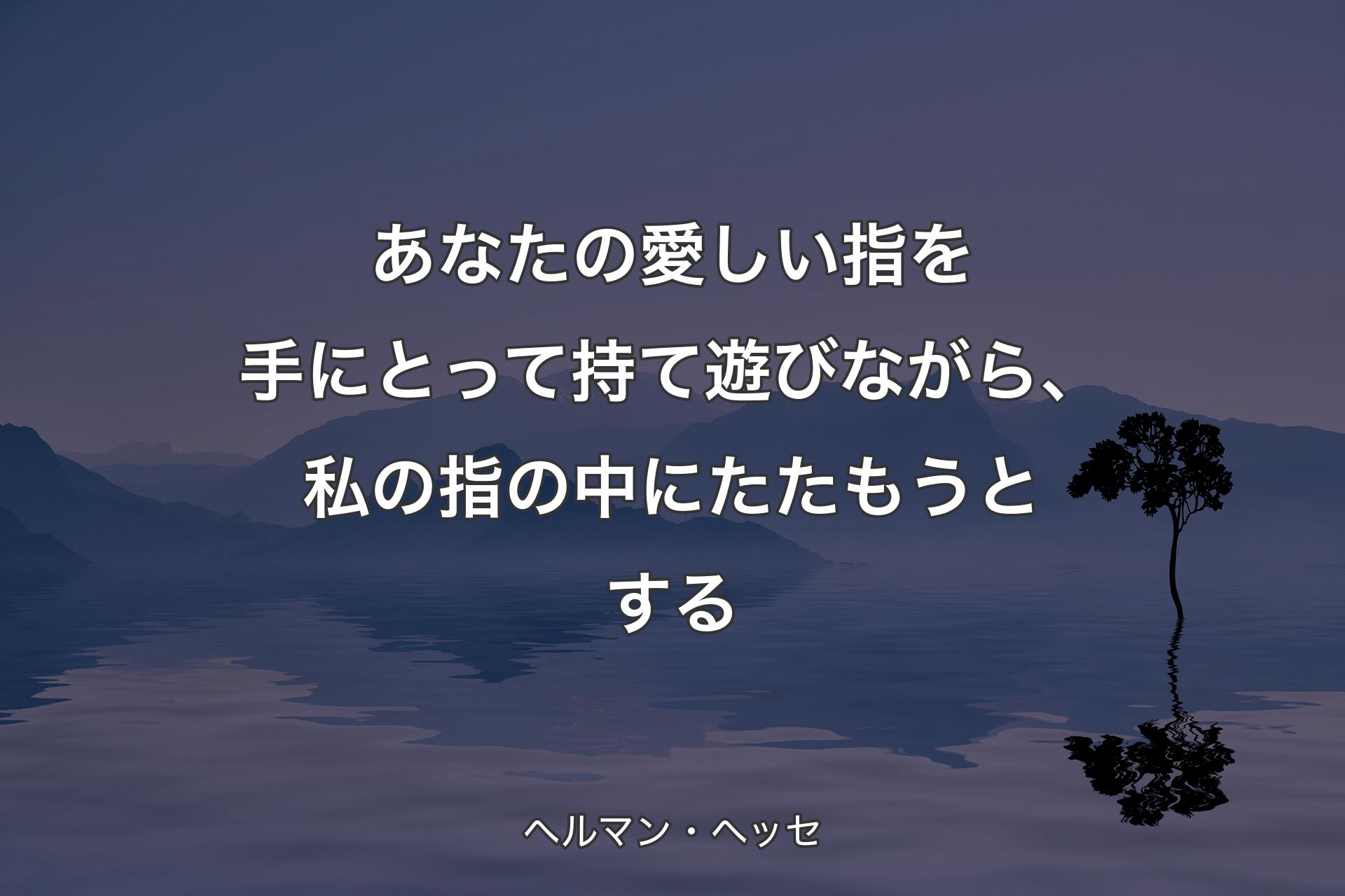 あなたの愛しい指を手にとって持て遊びながら、私の指の中にたたもうとする - ヘルマン・ヘッセ