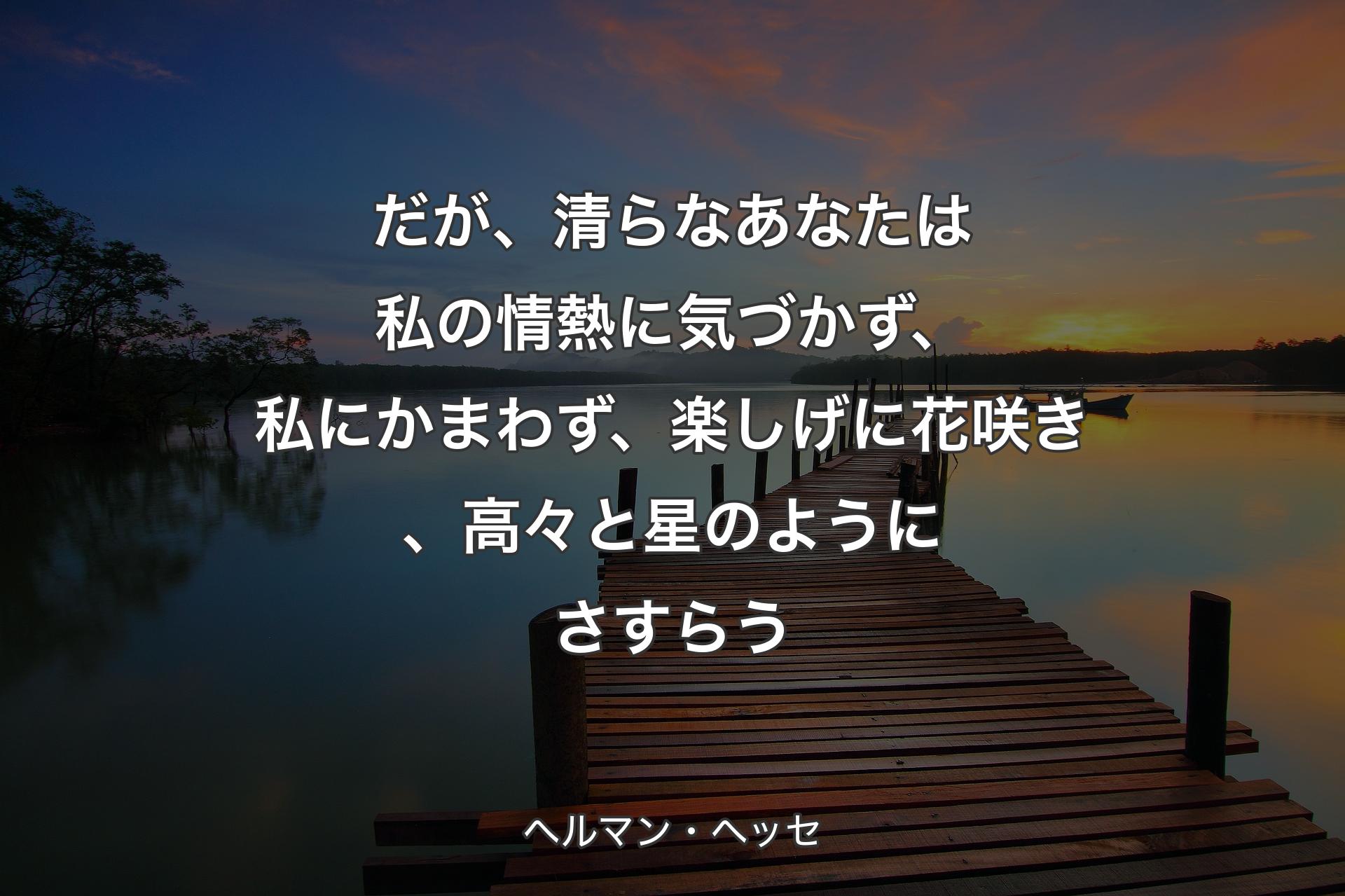 だが、清らなあなたは私の情熱に気づかず、私にかまわず、楽しげに花咲き、高々と星のようにさすらう - ヘルマン・ヘッセ