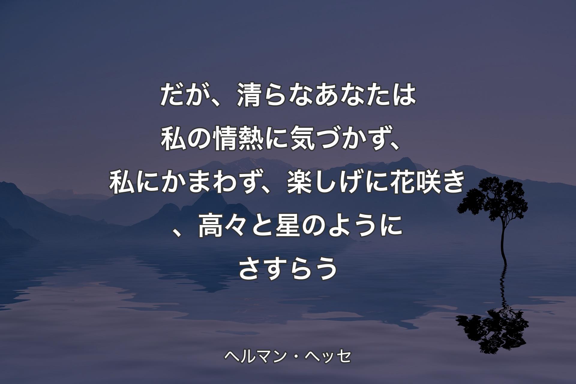 だが、清らなあなたは私の情熱に気づかず、私にかまわず、楽しげに花咲き、高々と星のようにさすらう - ヘルマン・ヘッセ