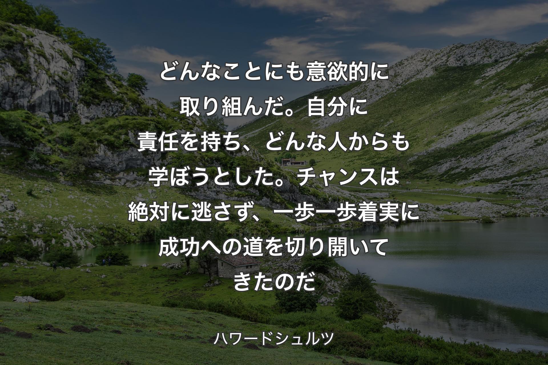 どんなことにも意欲的に取り組んだ。自分に責任を持ち、どんな人からも学ぼうとした。チャンスは絶対に逃さず、一歩一歩着実に成功への道を切り開いてきたのだ - ハワードシュルツ