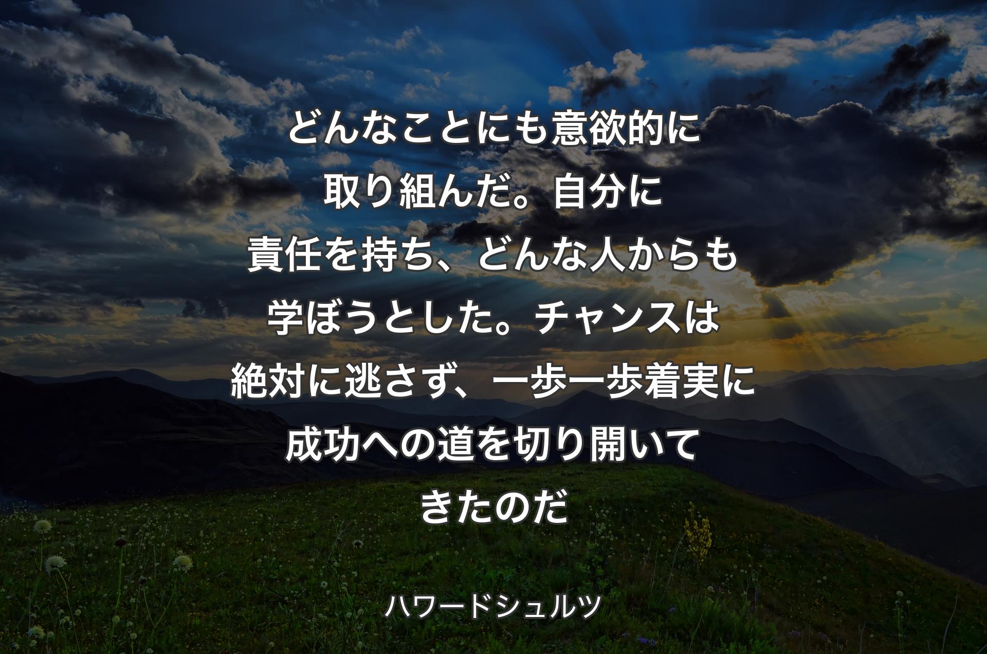 どんなことにも意欲的に取り組んだ。自分に責任を持ち、どんな人からも学ぼうとした。チャンスは絶対に逃さず、一歩一歩着実に成功への道を切り開いてきたのだ - ハワードシュルツ