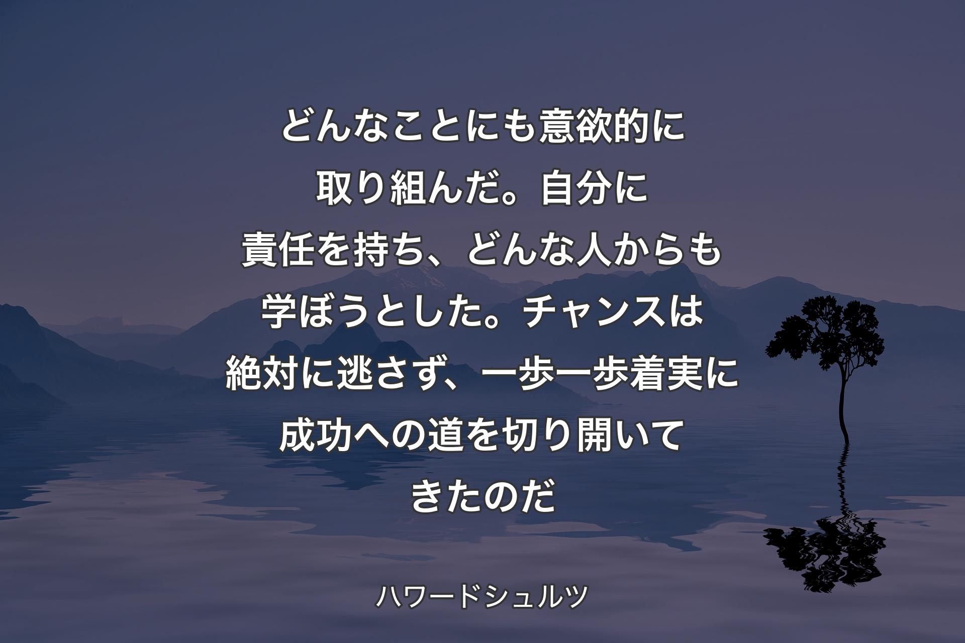 【背景4】どんなことにも意欲的に取り組んだ。自分に責任を持ち、どんな人からも学ぼうとした。チャンスは絶対に逃さず、一歩一歩着実に成功への道を切り開いてきたのだ - ハワードシュルツ